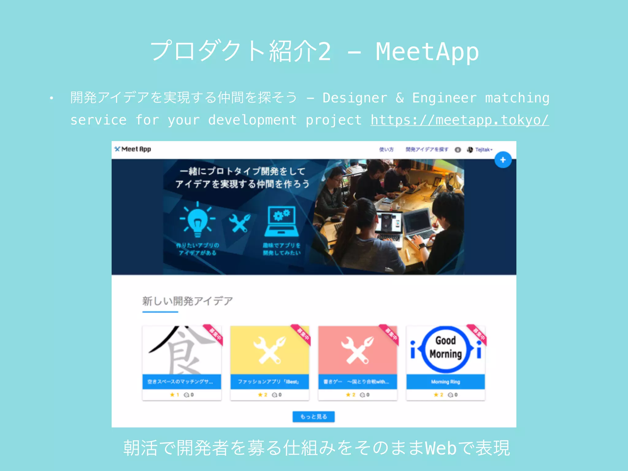 • 開発アイデアを実現する仲間を探そう - Designer & Engineer matching
service for your development project https://meetapp.tokyo/
プロダクト紹介2 - MeetApp
朝活で開発者を募る仕組みをそのままWebで表現
 