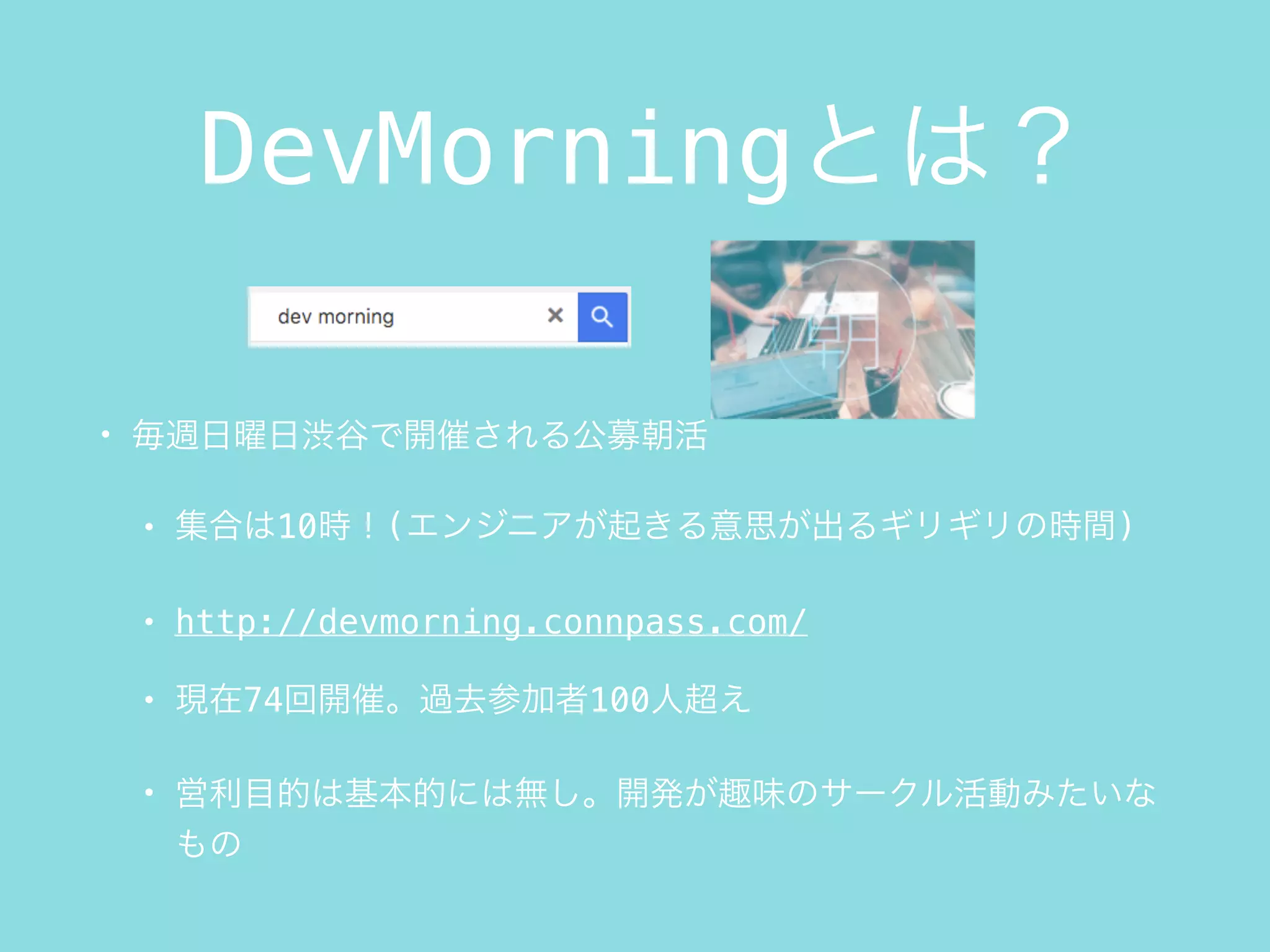 DevMorningとは？
• 毎週日曜日渋谷で開催される公募朝活
• 集合は10時！(エンジニアが起きる意思が出るギリギリの時間)
• http://devmorning.connpass.com/
• 現在74回開催。過去参加者100人超え
• 営利目的は基本的には無し。開発が趣味のサークル活動みたいな
もの
 