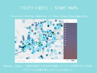 プロダクト紹介1 - START MAPS
• Visualize startup companies in Tokyo http://startmap.info/
Gunosy, Cakes, LINEの社員３人が去年の年越しハッカソン2日間で作った作品。
メディアにも何度か取り上げていただきました！
 