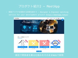 • 開発アイデアを実現する仲間を探そう - Designer & Engineer matching
service for your development project https://meetapp.tokyo/
プロダクト紹介2 - MeetApp
朝活で開発者を募る仕組みをそのままWebで表現
 