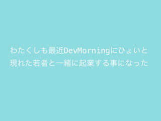 わたくしも最近DevMorningにひょいと
現れた若者と一緒に起業する事になった
 