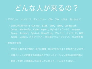 どんな人が来るの？
• デザイナー、エンジニア、ディレクター、CEO、CTO、大学生、美大生など
• 企業の例(順不同): Gunosy, LINE, IBM, DeNA, Goodpatch,
Cakes, Wantedly, Cyber Agent, Nyle(ヴォラーレ), Voyage
Group, Pepabo, Cybird, RoomClip, プレイド, メンバーズ, NRI,
Yahoo! Japan, ガイアックス, 新日鉄ソリューションズ, など他多数
• 参加者の傾向
• 学生から40代まで幅広い年代と職種 (CEOやCTOもよく参加されています)
• 公募イベントに応募する方達なのでコミュニケーション能力は比較的高い
• 朝活って聞くと意識高い系が多いかと思うと、そんなことはない
 
