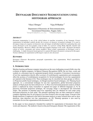 DEVNAGARI DOCUMENT SEGMENTATION USING
HISTOGRAM APPROACH
Vikas J Dongre 1
Vijay H Mankar 2
Department of Electronics & Telecommunication,
Government Polytechnic, Nagpur, India
1
dongrevj@yahoo.co.in; 2
vhmankar@gmail.com
ABSTRACT
Document segmentation is one of the critical phases in machine recognition of any language. Correct
segmentation of individual symbols decides the accuracy of character recognition technique. It is used to
decompose image of a sequence of characters into sub images of individual symbols by segmenting lines and
words. Devnagari is the most popular script in India. It is used for writing Hindi, Marathi, Sanskrit and
Nepali languages. Moreover, Hindi is the third most popular language in the world. Devnagari documents
consist of vowels, consonants and various modifiers. Hence proper segmentation of Devnagari word is
challenging. A simple histogram based approach to segment Devnagari documents is proposed in this paper.
Various challenges in segmentation of Devnagari script are also discussed.
KEYWORDS
Devnagari Character Recognition, paragraph segmentation, Line segmentation, Word segmentation,
Machine learning.
1. INTRODUCTION
Machine learning and human computer interaction are the most challenging research fields since the
evolution of digital computers. In Optical Character Recognition (OCR), the text lines, words and
symbols in a document must be segmented properly before recognition. Correctness/ incorrectness
of text line segmentation directly affect accuracy of word/character segmentation and consequently
affect the accuracy of word/character recognition [1]. Several techniques for text line segmentation
are reported in the literature [2-6]. These techniques may be classified into three groups as follows:
(i) Projection profile based techniques, (ii) Hough transform based techniques, (iii) Thinning based
approach. As a conventional technique for text line segmentation, global horizontal projection
analysis of black pixels has been utilized in [4, 7]. Piece-wise horizontal projection analysis of black
pixels is employed by many researchers to segment text pages of different languages [2, 9]. In
piecewise horizontal projection technique, the text-page image is decomposed into horizontal
stripes. The positions of potential piece-wise separating lines are obtained for each stripe using
horizontal projection on each stripe. The potential separating lines are then connected to achieve
complete separating lines for all respective text lines located in the text page image. Concept of the
Hough transform is employed in the field of document analysis in many research areas such as skew
detection, slant detection, text line segmentation, etc [8]. Thinning operation is also used by
researchers for text line segmentation from documents [10].
In this paper we have proposed a bounded box method for segmentation of documents lines and
words and characters. The method is based on the pixel histogram obtained. The organization of this
 