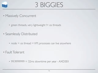 3 BIGGIES
• Massively    Concurrent

    •   green threads, very lightweight != os threads


• Seamlessly     Distributed

    •   node = os thread = VM, processes can live anywhere


• Fault Tolerant


    •   99.9999999 = 32ms downtime per year - AXD301


                                         16
 