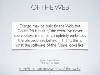 OF THE WEB

   Django may be built for the Web, but
  CouchDB is built of the Web. I've never
seen software that so completely embraces
  the philosophies behind HTTP ... this is
 what the software of the future looks like.


                Jacob Kaplan-Moss
                 October 17 2007

   http://jacobian.org/writing/of-the-web/
                       20
 