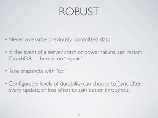 ROBUST

• Never   overwrite previously committed data

• In
   the event of a server crash or power failure, just restart
 CouchDB -- there is no “repair”

• Take   snapshots with “cp”

• Conﬁgurable levels of durability: can choose to fsync after
 every update, or less often to gain better throughput



                                22
 