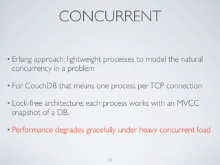 CONCURRENT

• Erlang
       approach: lightweight processes to model the natural
 concurrency in a problem

• For   CouchDB that means one process per TCP connection

• Lock-free
          architecture; each process works with an MVCC
 snapshot of a DB.

• Performance   degrades gracefully under heavy concurrent load


                               23
 