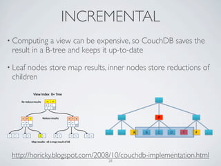INCREMENTAL
• Computing   a view can be expensive, so CouchDB saves the
 result in a B-tree and keeps it up-to-date

• Leafnodes store map results, inner nodes store reductions of
 children




 http://horicky.blogspot.com/2008/10/couchdb-implementation.html
                               28
 