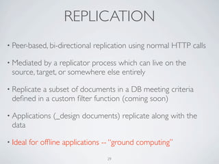 REPLICATION
• Peer-based, bi-directional   replication using normal HTTP calls

• Mediated  by a replicator process which can live on the
 source, target, or somewhere else entirely

• Replicate
          a subset of documents in a DB meeting criteria
 deﬁned in a custom ﬁlter function (coming soon)

• Applications   (_design documents) replicate along with the
 data

• Ideal   for ofﬂine applications -- “ground computing”
                                   29
 