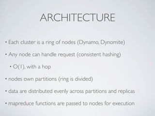 ARCHITECTURE

• Each   cluster is a ring of nodes (Dynamo, Dynomite)

• Any    node can handle request (consistent hashing)

  • O(1), with   a hop

• nodes    own partitions (ring is divided)

• data   are distributed evenly across partitions and replicas

• mapreduce     functions are passed to nodes for execution
 