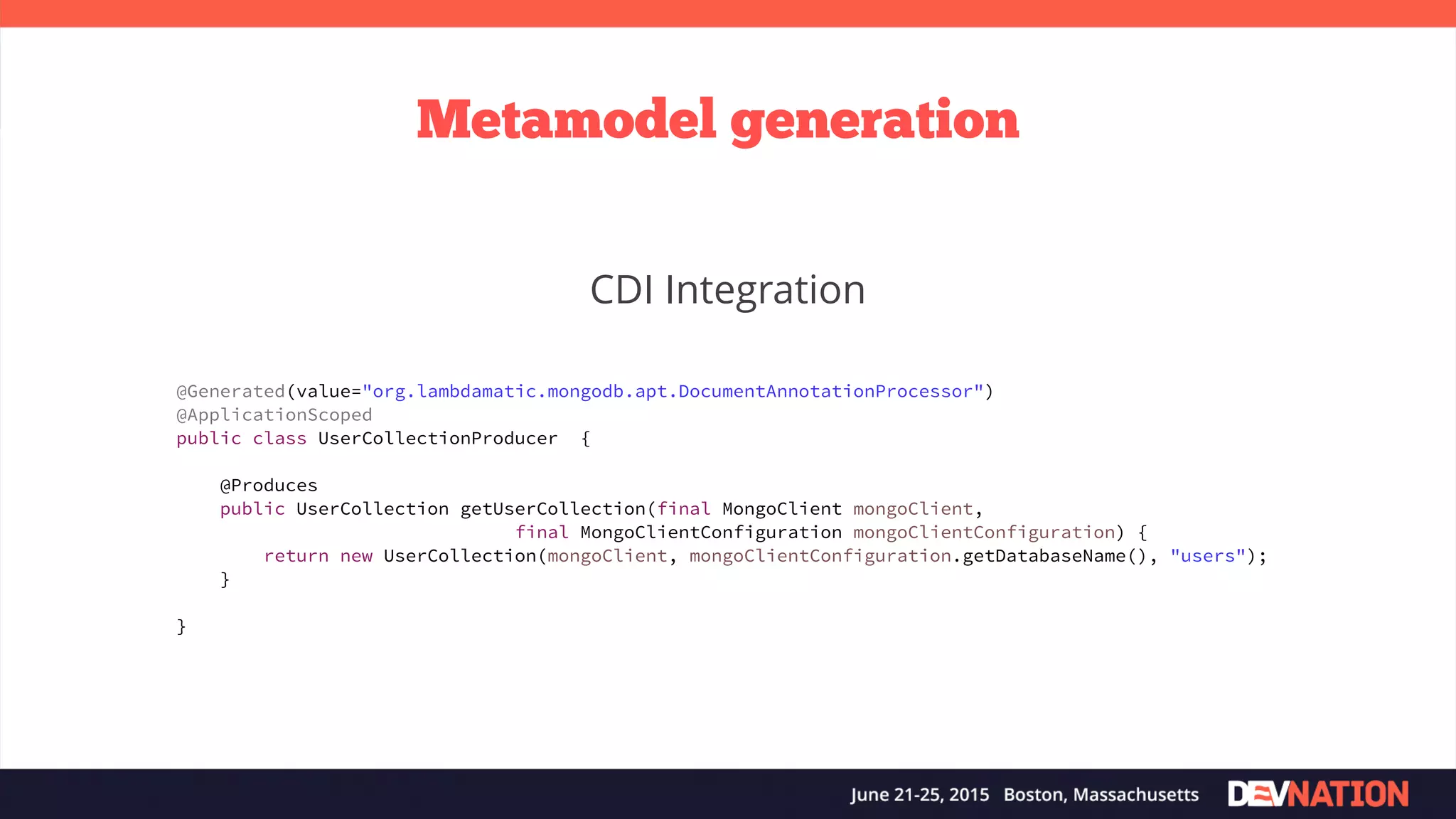 Metamodel generation CDI Integration @Generated(value="org.lambdamatic.mongodb.apt.DocumentAnnotationProcessor") @ApplicationScoped public class UserCollectionProducer { @Produces public UserCollection getUserCollection(final MongoClient mongoClient, final MongoClientConfiguration mongoClientConfiguration) { return new UserCollection(mongoClient, mongoClientConfiguration.getDatabaseName(), "users"); } } 