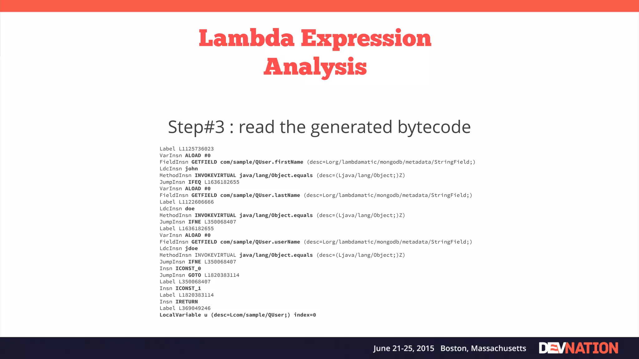Lambda Expression Analysis Step#3 : read the generated bytecode Label L1125736023 VarInsn ALOAD #0 FieldInsn GETFIELD com/sample/QUser.firstName (desc=Lorg/lambdamatic/mongodb/metadata/StringField;) LdcInsn john MethodInsn INVOKEVIRTUAL java/lang/Object.equals (desc=(Ljava/lang/Object;)Z) JumpInsn IFEQ L1636182655 VarInsn ALOAD #0 FieldInsn GETFIELD com/sample/QUser.lastName (desc=Lorg/lambdamatic/mongodb/metadata/StringField;) Label L1122606666 LdcInsn doe MethodInsn INVOKEVIRTUAL java/lang/Object.equals (desc=(Ljava/lang/Object;)Z) JumpInsn IFNE L350068407 Label L1636182655 VarInsn ALOAD #0 FieldInsn GETFIELD com/sample/QUser.userName (desc=Lorg/lambdamatic/mongodb/metadata/StringField;) LdcInsn jdoe MethodInsn INVOKEVIRTUAL java/lang/Object.equals (desc=(Ljava/lang/Object;)Z) JumpInsn IFNE L350068407 Insn ICONST_0 JumpInsn GOTO L1820383114 Label L350068407 Insn ICONST_1 Label L1820383114 Insn IRETURN Label L369049246 LocalVariable u (desc=Lcom/sample/QUser;) index=0 