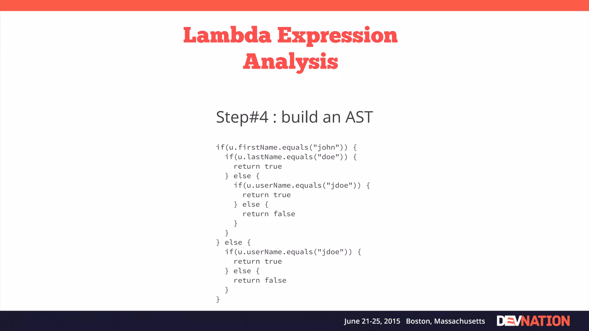 Lambda Expression Analysis Step#4 : build an AST if(u.firstName.equals("john")) { if(u.lastName.equals("doe")) { return true } else { if(u.userName.equals("jdoe")) { return true } else { return false } } } else { if(u.userName.equals("jdoe")) { return true } else { return false } } 