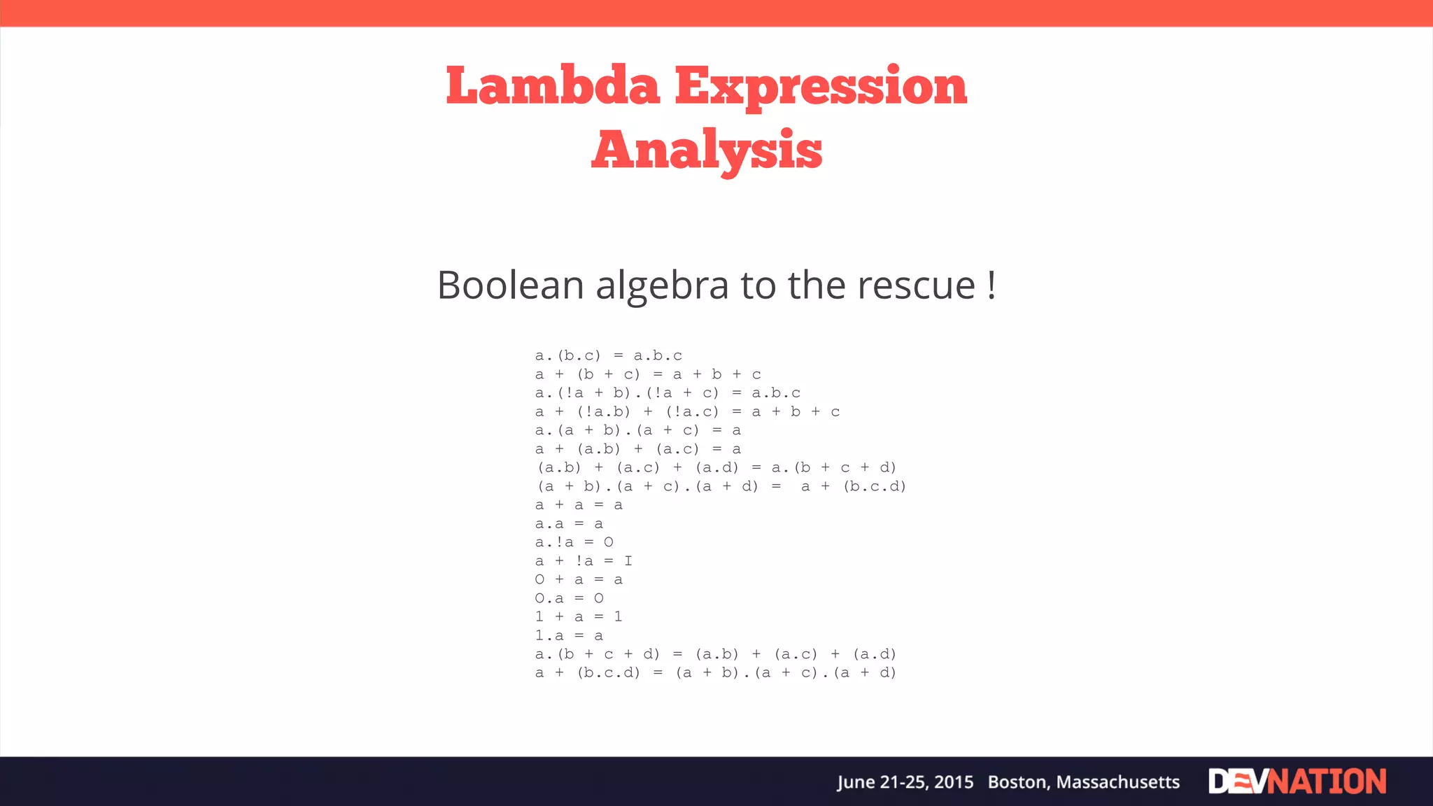 Lambda Expression Analysis Boolean algebra to the rescue ! a.(b.c) = a.b.c a + (b + c) = a + b + c a.(!a + b).(!a + c) = a.b.c a + (!a.b) + (!a.c) = a + b + c a.(a + b).(a + c) = a a + (a.b) + (a.c) = a (a.b) + (a.c) + (a.d) = a.(b + c + d) (a + b).(a + c).(a + d) = a + (b.c.d) a + a = a a.a = a a.!a = O a + !a = I O + a = a O.a = O 1 + a = 1 1.a = a a.(b + c + d) = (a.b) + (a.c) + (a.d) a + (b.c.d) = (a + b).(a + c).(a + d) 