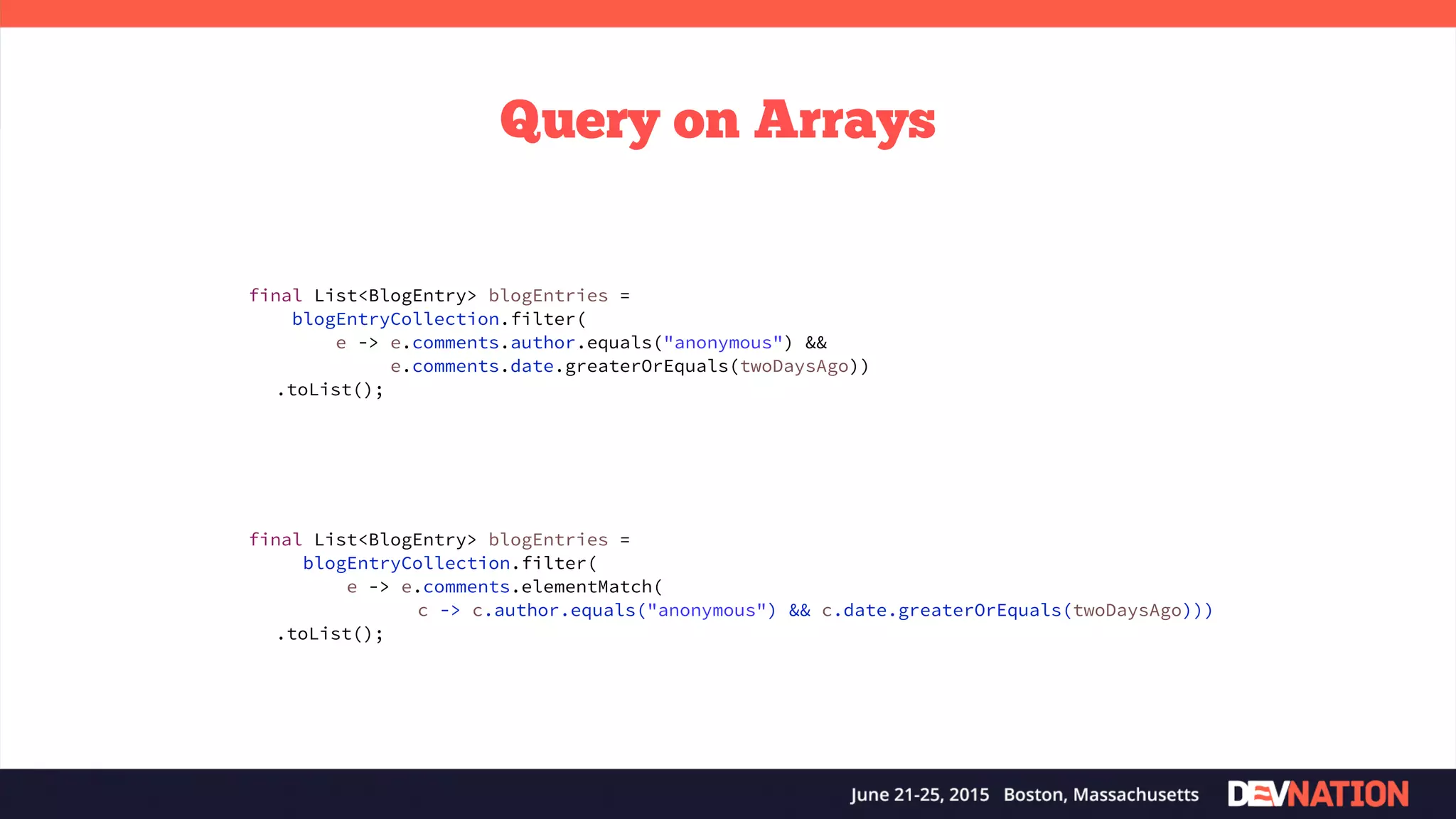 Query on Arrays final List<BlogEntry> blogEntries = blogEntryCollection.filter( e -> e.comments.elementMatch( c -> c.author.equals("anonymous") && c.date.greaterOrEquals(twoDaysAgo))) .toList(); final List<BlogEntry> blogEntries = blogEntryCollection.filter( e -> e.comments.author.equals("anonymous") &&   e.comments.date.greaterOrEquals(twoDaysAgo)) .toList(); 