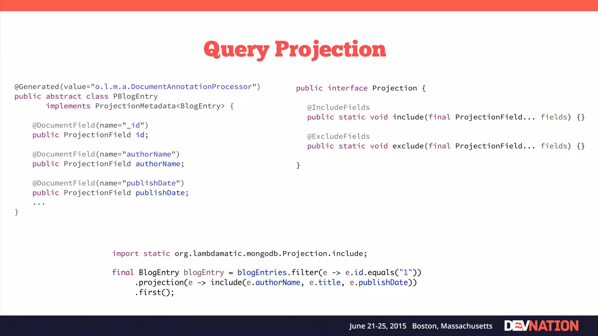 Query Projection import static org.lambdamatic.mongodb.Projection.include; final BlogEntry blogEntry = blogEntries.filter(e -> e.id.equals("1")) .projection(e -> include(e.authorName, e.title, e.publishDate)) .first(); @Generated(value="o.l.m.a.DocumentAnnotationProcessor") public abstract class PBlogEntry implements ProjectionMetadata<BlogEntry> { @DocumentField(name="_id") public ProjectionField id; @DocumentField(name="authorName") public ProjectionField authorName; @DocumentField(name="publishDate") public ProjectionField publishDate; ... } public interface Projection { @IncludeFields public static void include(final ProjectionField... fields) {} @ExcludeFields public static void exclude(final ProjectionField... fields) {} } 