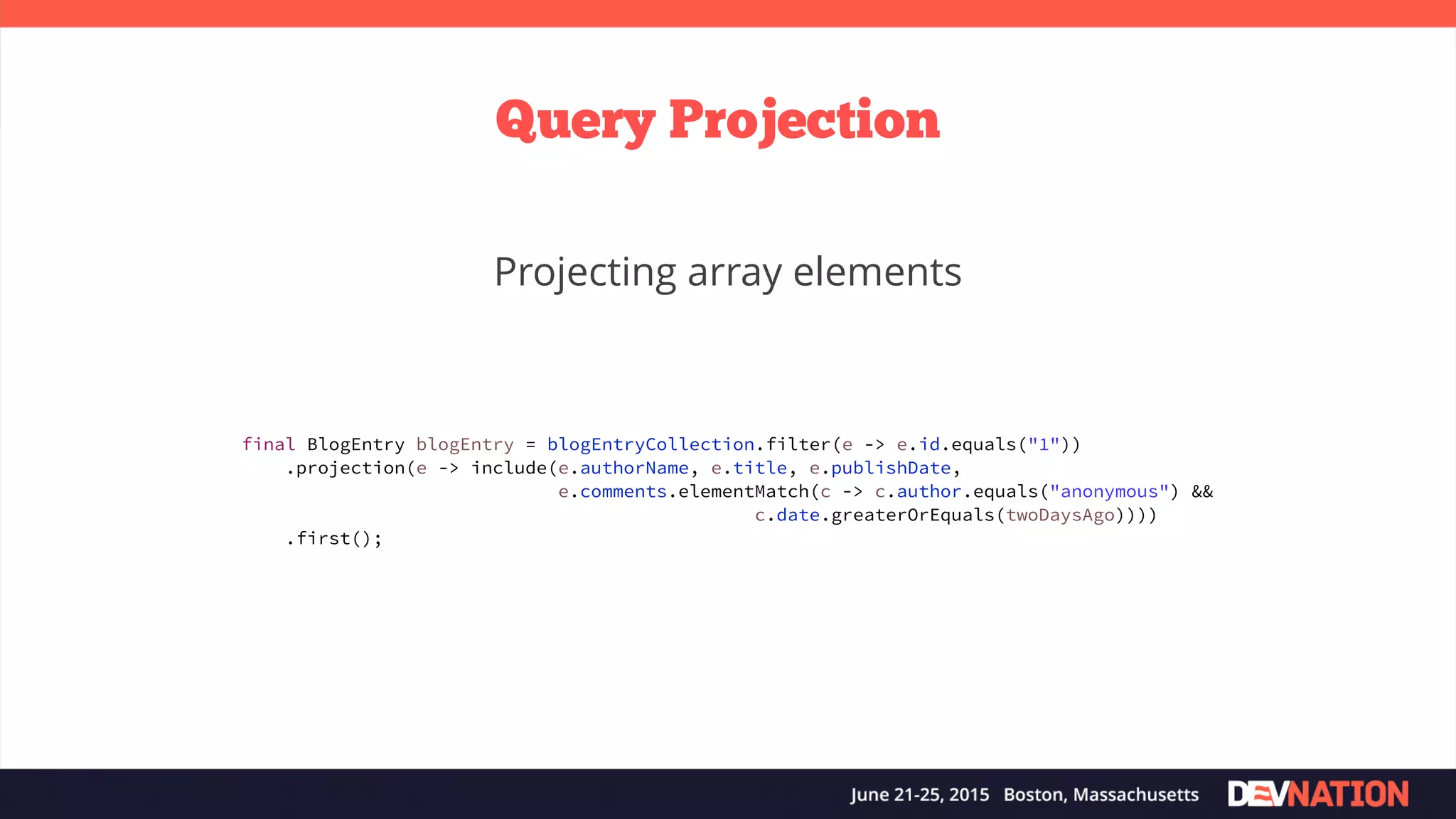 Query Projection Projecting array elements final BlogEntry blogEntry = blogEntryCollection.filter(e -> e.id.equals("1")) .projection(e -> include(e.authorName, e.title, e.publishDate, e.comments.elementMatch(c -> c.author.equals("anonymous") && c.date.greaterOrEquals(twoDaysAgo)))) .first(); 