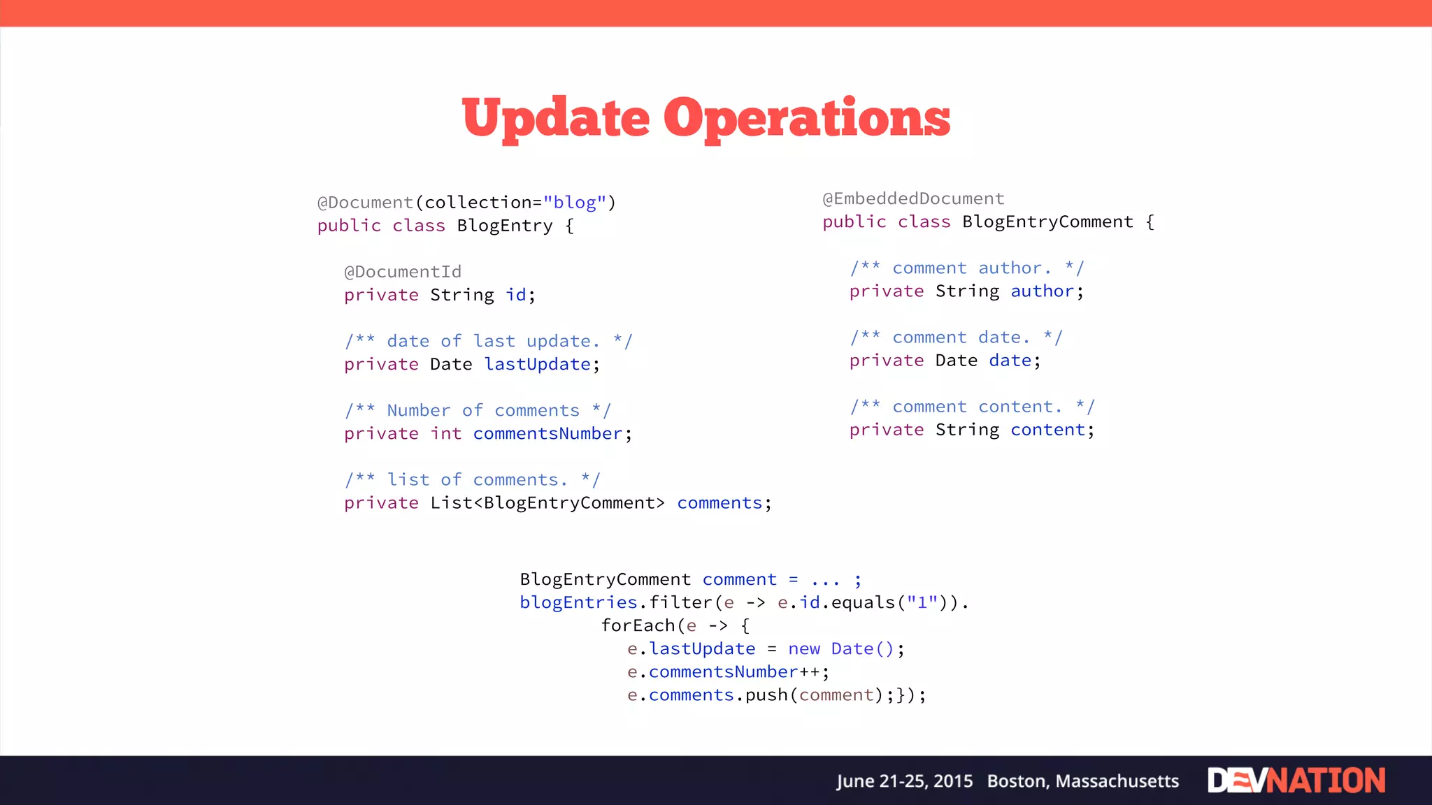 Update Operations BlogEntryComment comment = ... ; blogEntries.filter(e -> e.id.equals("1")). forEach(e -> { e.lastUpdate = new Date(); e.commentsNumber++; e.comments.push(comment);}); @Document(collection="blog") public class BlogEntry { @DocumentId private String id; /** date of last update. */ private Date lastUpdate; /** Number of comments */ private int commentsNumber; /** list of comments. */ private List<BlogEntryComment> comments; @EmbeddedDocument public class BlogEntryComment { /** comment author. */ private String author; /** comment date. */ private Date date; /** comment content. */ private String content; 