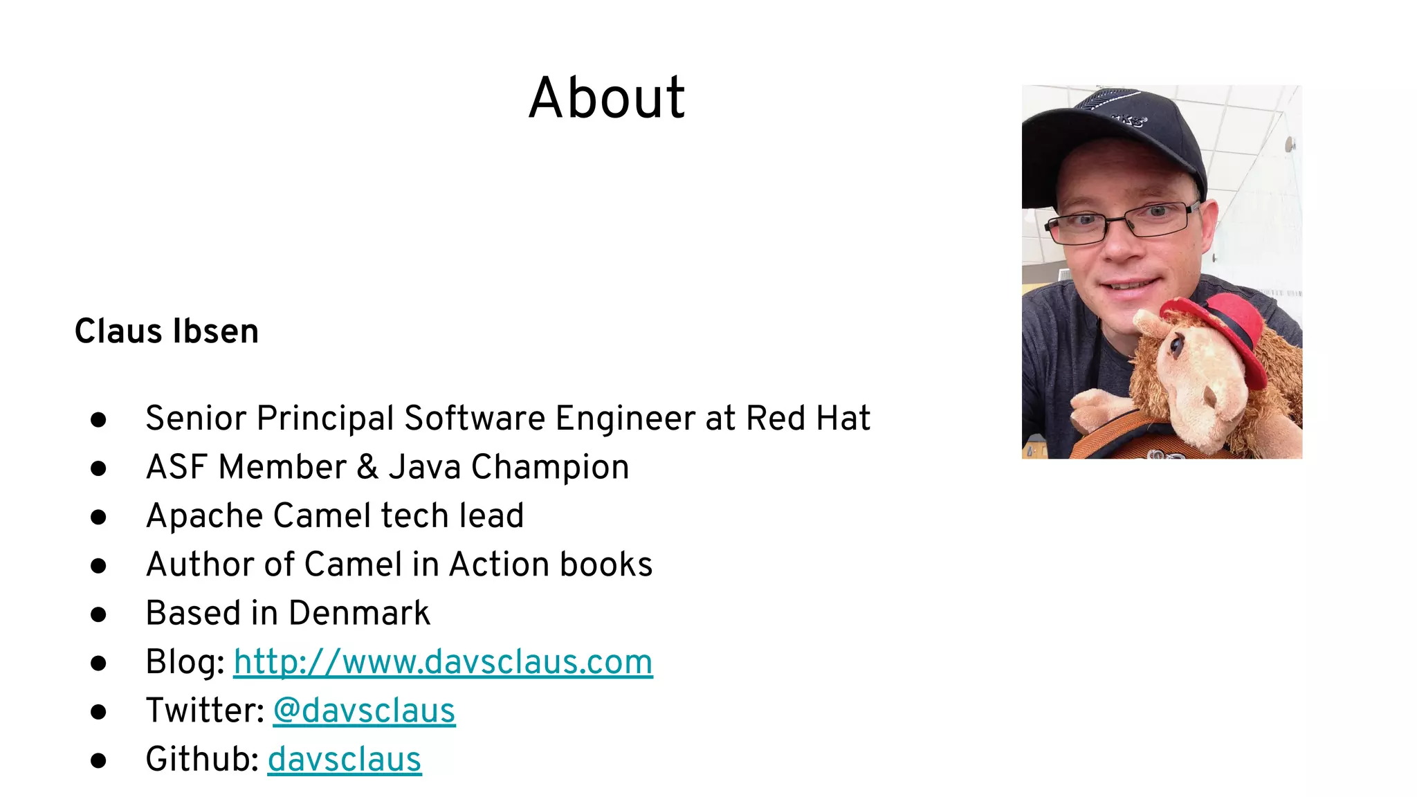 About
Claus Ibsen
● Senior Principal Software Engineer at Red Hat
● ASF Member & Java Champion
● Apache Camel tech lead
● Author of Camel in Action books
● Based in Denmark
● Blog: http://www.davsclaus.com
● Twitter: @davsclaus
● Github: davsclaus
 