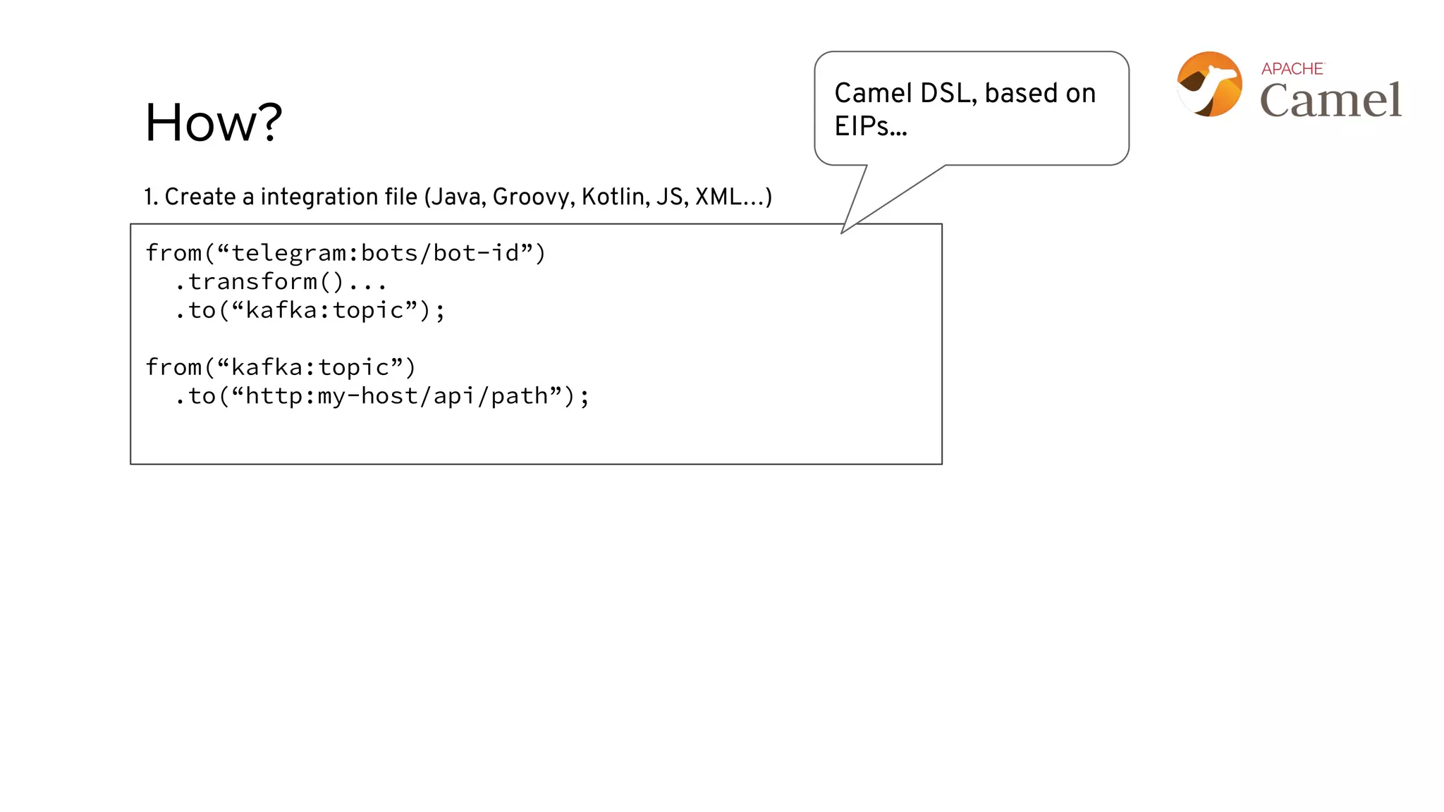 How?
from(“telegram:bots/bot-id”)
.transform()...
.to(“kafka:topic”);
from(“kafka:topic”)
.to(“http:my-host/api/path”);
1. Create a integration ﬁle (Java, Groovy, Kotlin, JS, XML…)
Camel DSL, based on
EIPs...
 