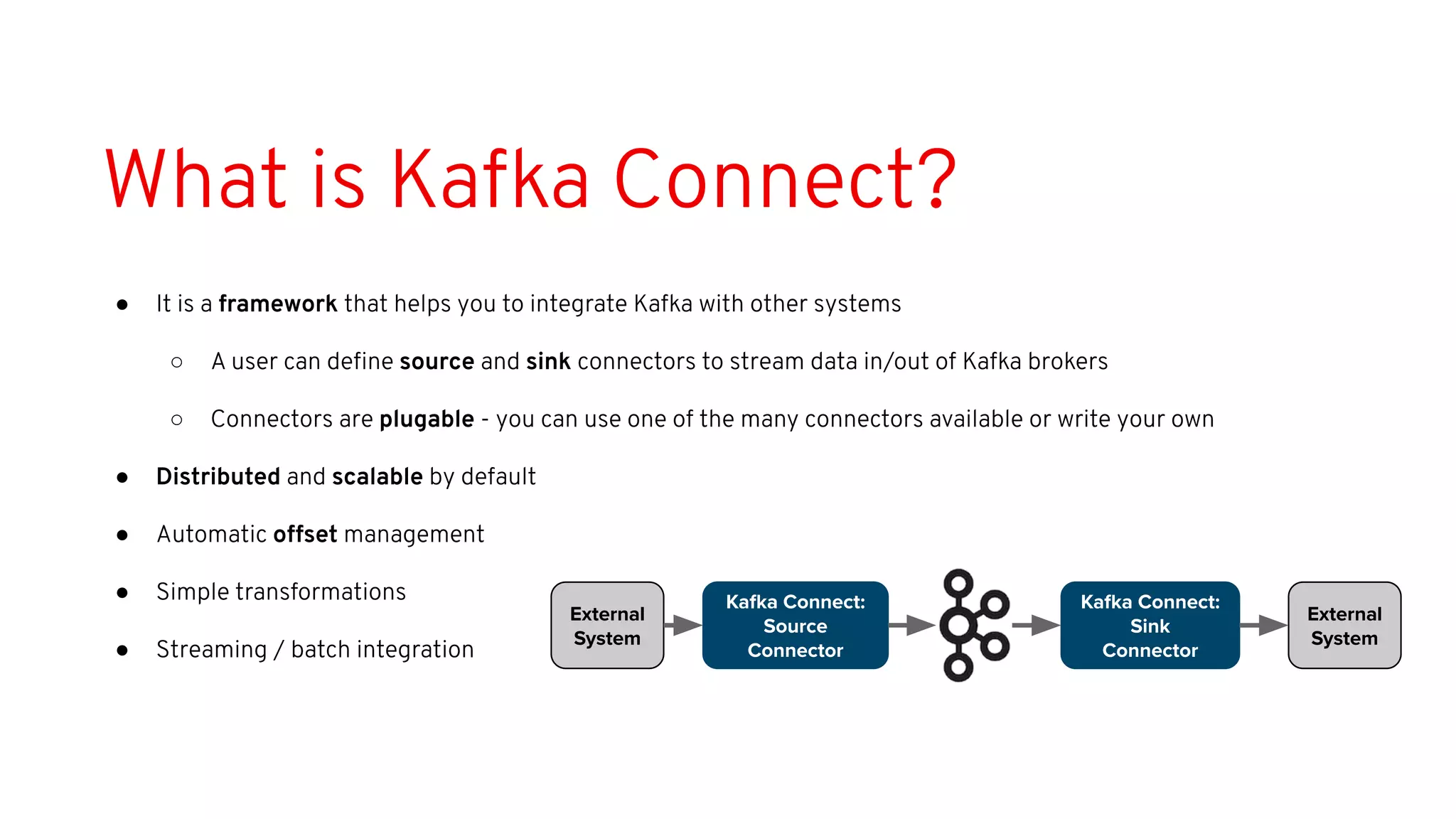 What is Kafka Connect?
● It is a framework that helps you to integrate Kafka with other systems
○ A user can deﬁne source and sink connectors to stream data in/out of Kafka brokers
○ Connectors are plugable - you can use one of the many connectors available or write your own
● Distributed and scalable by default
● Automatic offset management
● Simple transformations
● Streaming / batch integration
Kafka Connect:
Source
Connector
Kafka Connect:
Sink
Connector
External
System
External
System
 