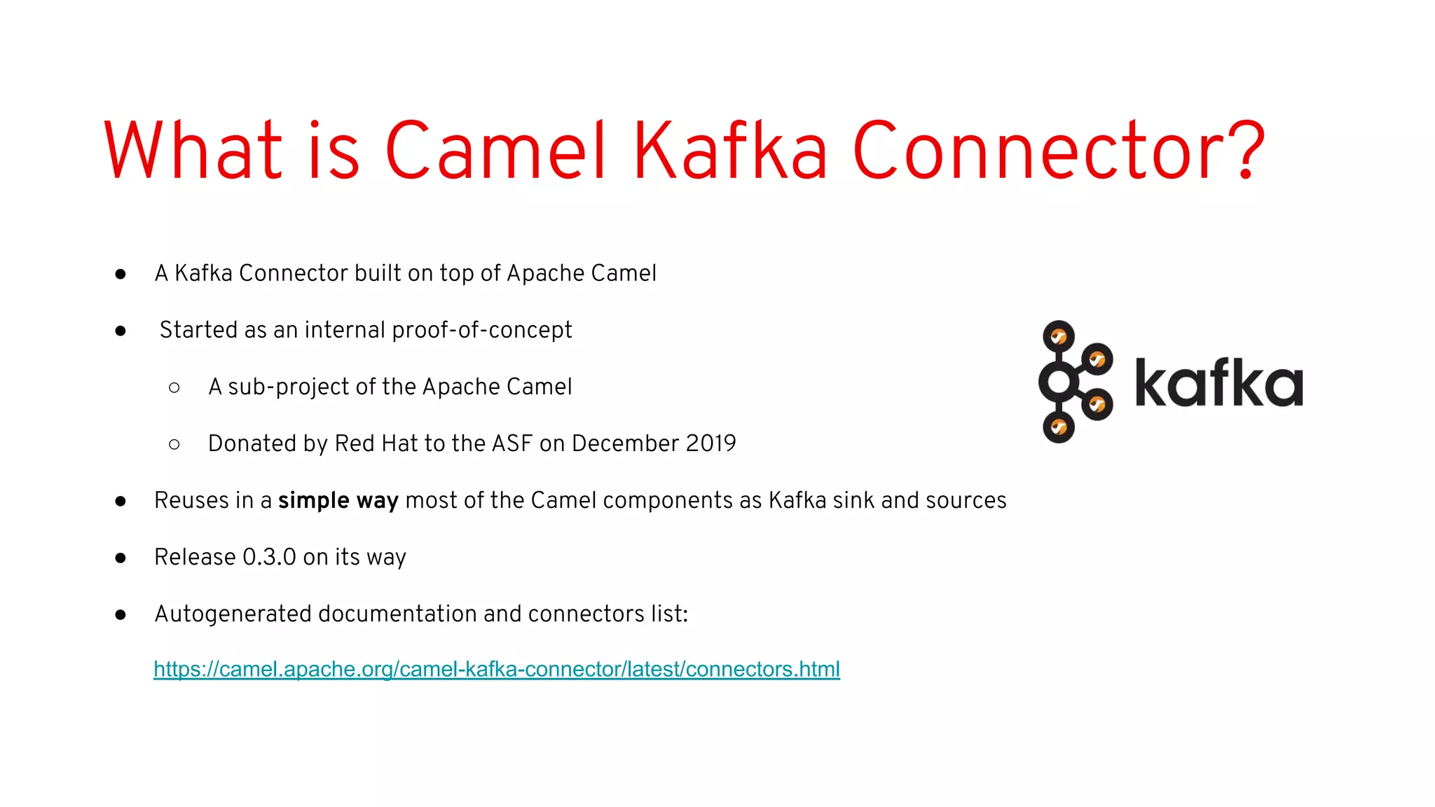 What is Camel Kafka Connector?
● A Kafka Connector built on top of Apache Camel
● Started as an internal proof-of-concept
○ A sub-project of the Apache Camel
○ Donated by Red Hat to the ASF on December 2019
● Reuses in a simple way most of the Camel components as Kafka sink and sources
● Release 0.3.0 on its way
● Autogenerated documentation and connectors list:
https://camel.apache.org/camel-kafka-connector/latest/connectors.html
 