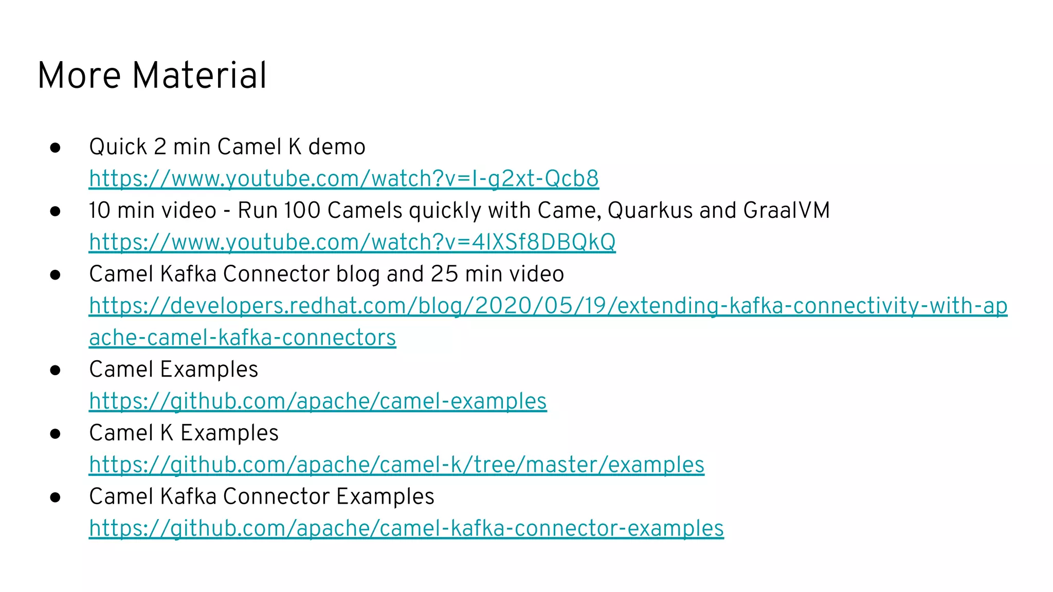 More Material
● Quick 2 min Camel K demo
https://www.youtube.com/watch?v=I-g2xt-Qcb8
● 10 min video - Run 100 Camels quickly with Came, Quarkus and GraalVM
https://www.youtube.com/watch?v=4lXSf8DBQkQ
● Camel Kafka Connector blog and 25 min video
https://developers.redhat.com/blog/2020/05/19/extending-kafka-connectivity-with-ap
ache-camel-kafka-connectors
● Camel Examples
https://github.com/apache/camel-examples
● Camel K Examples
https://github.com/apache/camel-k/tree/master/examples
● Camel Kafka Connector Examples
https://github.com/apache/camel-kafka-connector-examples
 