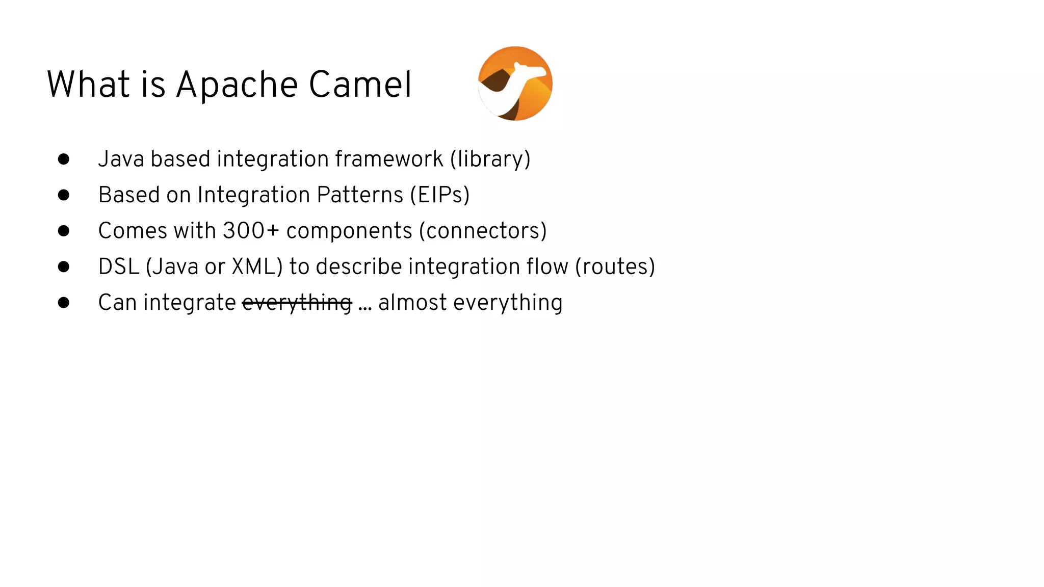 What is Apache Camel
● Java based integration framework (library)
● Based on Integration Patterns (EIPs)
● Comes with 300+ components (connectors)
● DSL (Java or XML) to describe integration ﬂow (routes)
● Can integrate everything ... almost everything
 