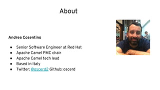 About
Andrea Cosentino
● Senior Software Engineer at Red Hat
● Apache Camel PMC chair
● Apache Camel tech lead
● Based in Italy
● Twitter: @oscerd2 Github: oscerd
 