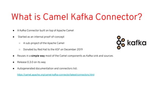What is Camel Kafka Connector?
● A Kafka Connector built on top of Apache Camel
● Started as an internal proof-of-concept
○ A sub-project of the Apache Camel
○ Donated by Red Hat to the ASF on December 2019
● Reuses in a simple way most of the Camel components as Kafka sink and sources
● Release 0.3.0 on its way
● Autogenerated documentation and connectors list:
https://camel.apache.org/camel-kafka-connector/latest/connectors.html
 