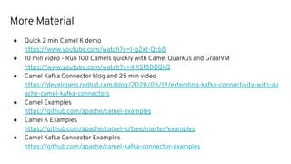 More Material
● Quick 2 min Camel K demo
https://www.youtube.com/watch?v=I-g2xt-Qcb8
● 10 min video - Run 100 Camels quickly with Came, Quarkus and GraalVM
https://www.youtube.com/watch?v=4lXSf8DBQkQ
● Camel Kafka Connector blog and 25 min video
https://developers.redhat.com/blog/2020/05/19/extending-kafka-connectivity-with-ap
ache-camel-kafka-connectors
● Camel Examples
https://github.com/apache/camel-examples
● Camel K Examples
https://github.com/apache/camel-k/tree/master/examples
● Camel Kafka Connector Examples
https://github.com/apache/camel-kafka-connector-examples
 
