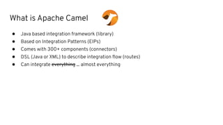 What is Apache Camel
● Java based integration framework (library)
● Based on Integration Patterns (EIPs)
● Comes with 300+ components (connectors)
● DSL (Java or XML) to describe integration ﬂow (routes)
● Can integrate everything ... almost everything
 