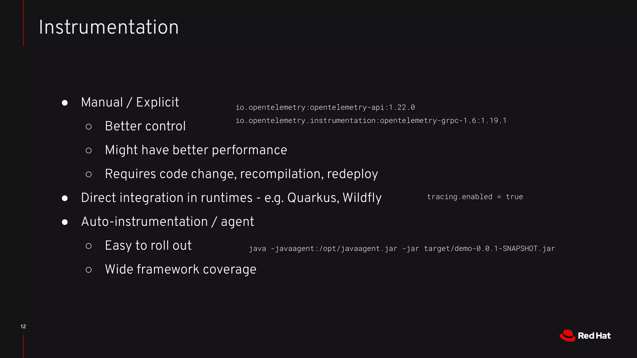 ● Manual / Explicit
○ Better control
○ Might have better performance
○ Requires code change, recompilation, redeploy
● Direct integration in runtimes - e.g. Quarkus, Wildﬂy
● Auto-instrumentation / agent
○ Easy to roll out
○ Wide framework coverage
12
Instrumentation
java -javaagent:/opt/javaagent.jar -jar target/demo-0.0.1-SNAPSHOT.jar
tracing.enabled = true
io.opentelemetry:opentelemetry-api:1.22.0
io.opentelemetry.instrumentation:opentelemetry-grpc-1.6:1.19.1
 