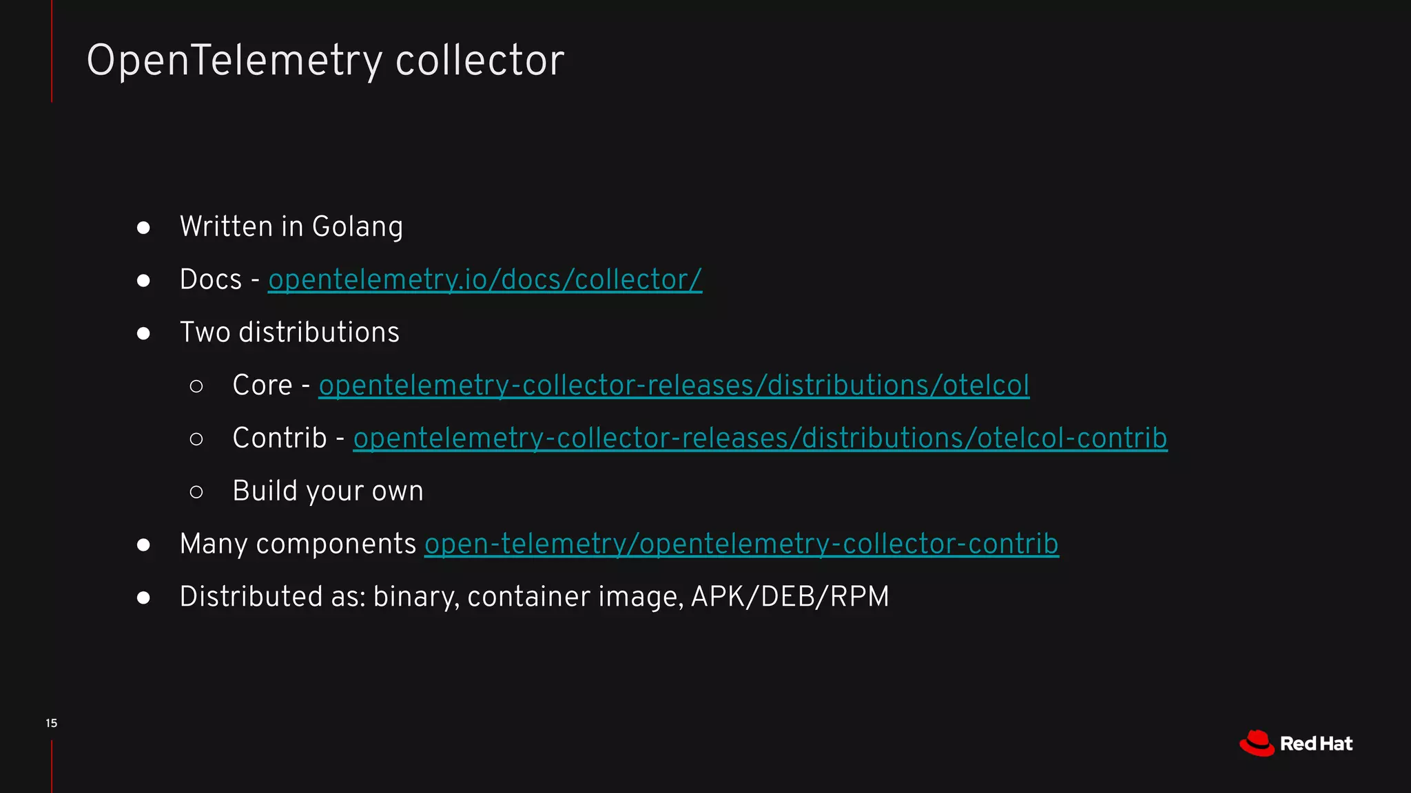 ● Written in Golang
● Docs - opentelemetry.io/docs/collector/
● Two distributions
○ Core - opentelemetry-collector-releases/distributions/otelcol
○ Contrib - opentelemetry-collector-releases/distributions/otelcol-contrib
○ Build your own
● Many components open-telemetry/opentelemetry-collector-contrib
● Distributed as: binary, container image, APK/DEB/RPM
15
OpenTelemetry collector
 