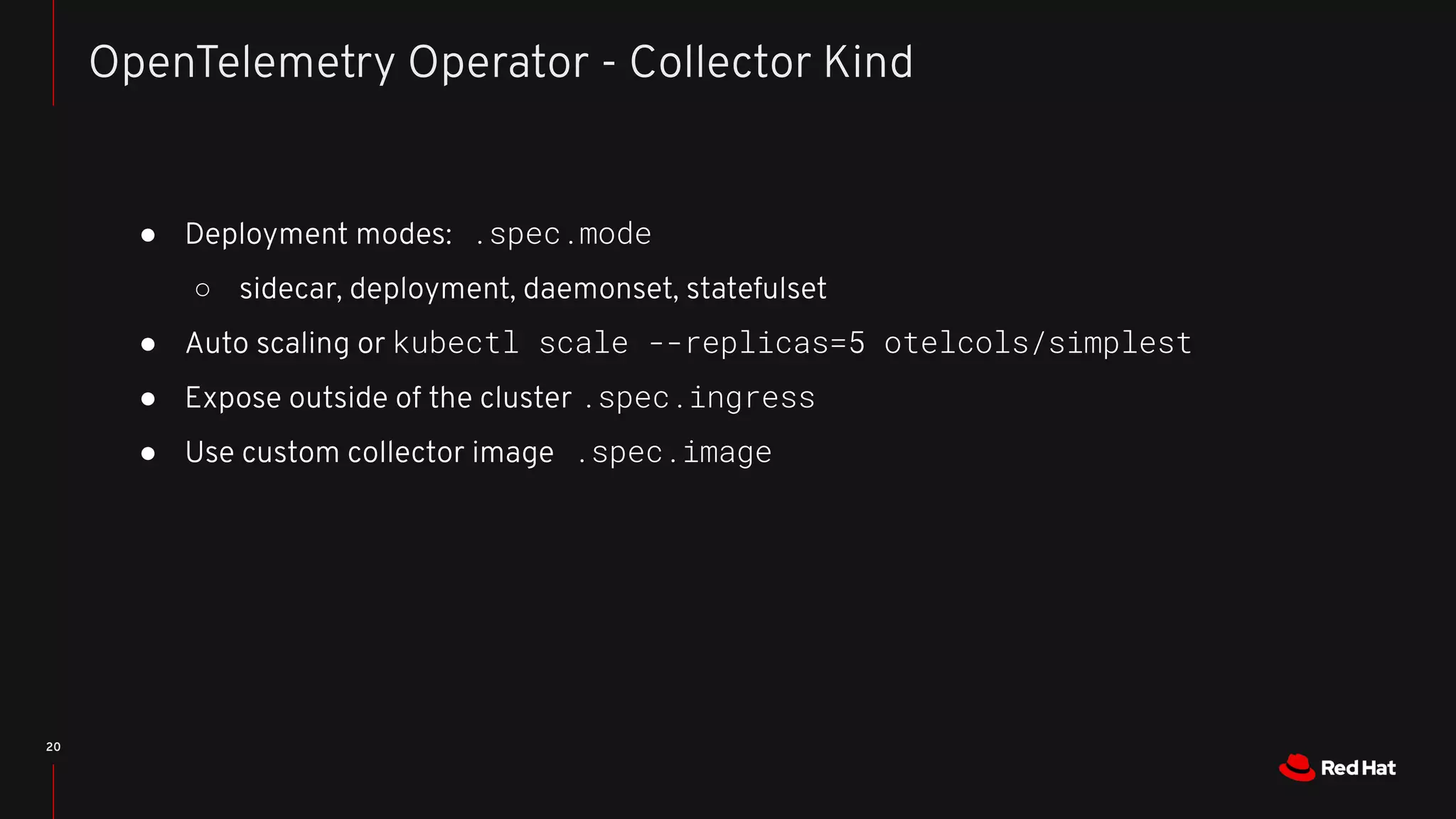 ● Deployment modes: .spec.mode
○ sidecar, deployment, daemonset, statefulset
● Auto scaling or kubectl scale --replicas=5 otelcols/simplest
● Expose outside of the cluster .spec.ingress
● Use custom collector image .spec.image
20
OpenTelemetry Operator - Collector Kind
 