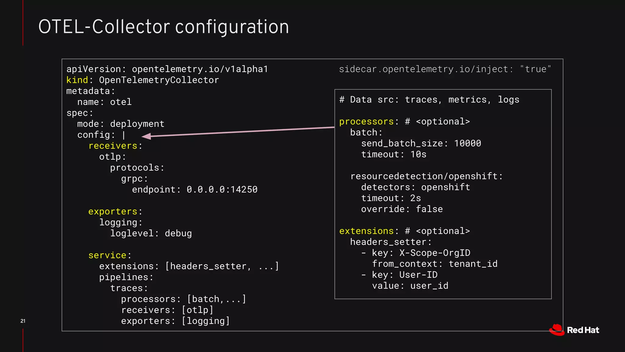 21
OTEL-Collector conﬁguration
apiVersion: opentelemetry.io/v1alpha1
kind: OpenTelemetryCollector
metadata:
name: otel
spec:
mode: deployment
config: |
receivers:
otlp:
protocols:
grpc:
endpoint: 0.0.0.0:14250
exporters:
logging:
loglevel: debug
service:
extensions: [headers_setter, ...]
pipelines:
traces:
processors: [batch,...]
receivers: [otlp]
exporters: [logging]
# Data src: traces, metrics, logs
processors: # <optional>
batch:
send_batch_size: 10000
timeout: 10s
resourcedetection/openshift:
detectors: openshift
timeout: 2s
override: false
extensions: # <optional>
headers_setter:
- key: X-Scope-OrgID
from_context: tenant_id
- key: User-ID
value: user_id
sidecar.opentelemetry.io/inject: "true"
 