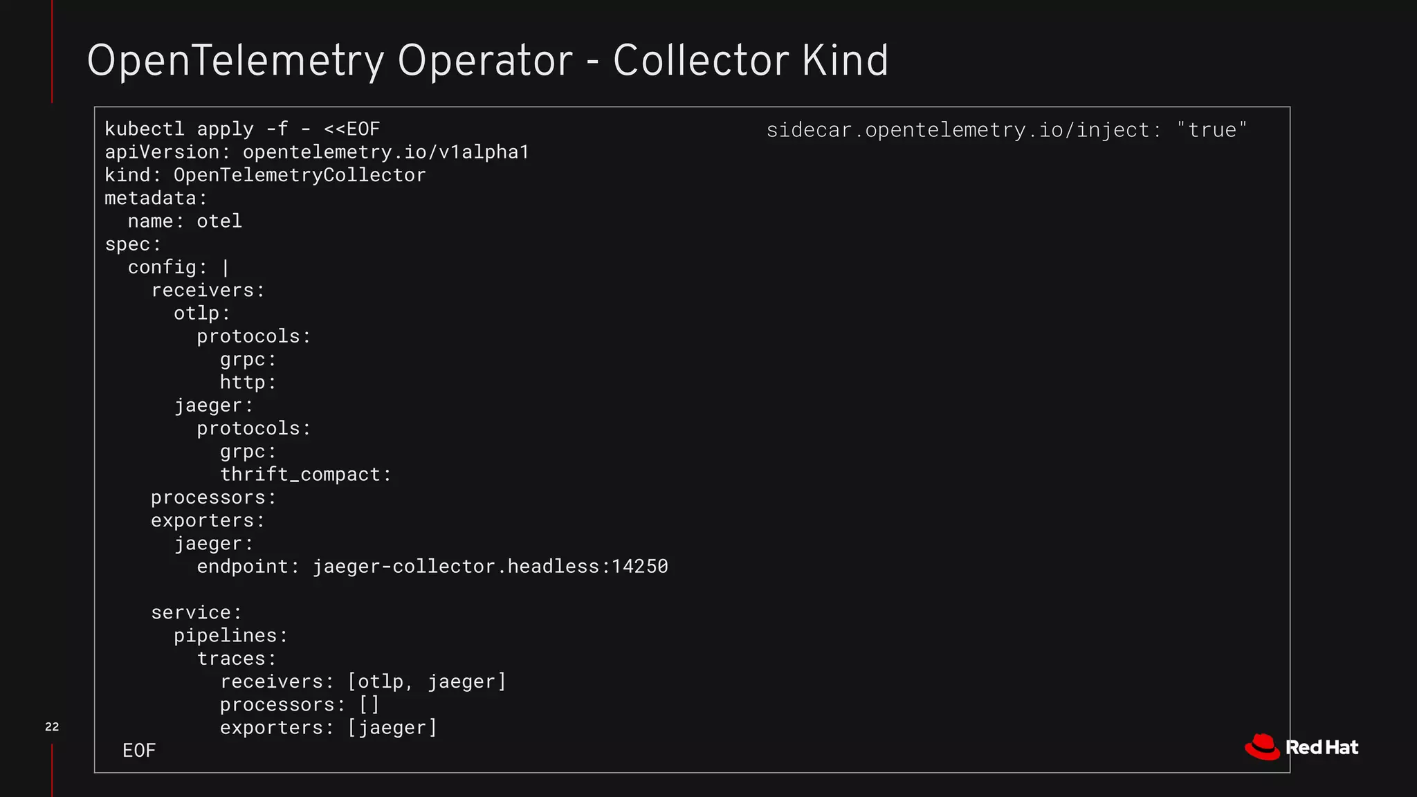 22
OpenTelemetry Operator - Collector Kind
kubectl apply -f - <<EOF
apiVersion: opentelemetry.io/v1alpha1
kind: OpenTelemetryCollector
metadata:
name: otel
spec:
config: |
receivers:
otlp:
protocols:
grpc:
http:
jaeger:
protocols:
grpc:
thrift_compact:
processors:
exporters:
jaeger:
endpoint: jaeger-collector.headless:14250
service:
pipelines:
traces:
receivers: [otlp, jaeger]
processors: []
exporters: [jaeger]
EOF
sidecar.opentelemetry.io/inject: "true"
 