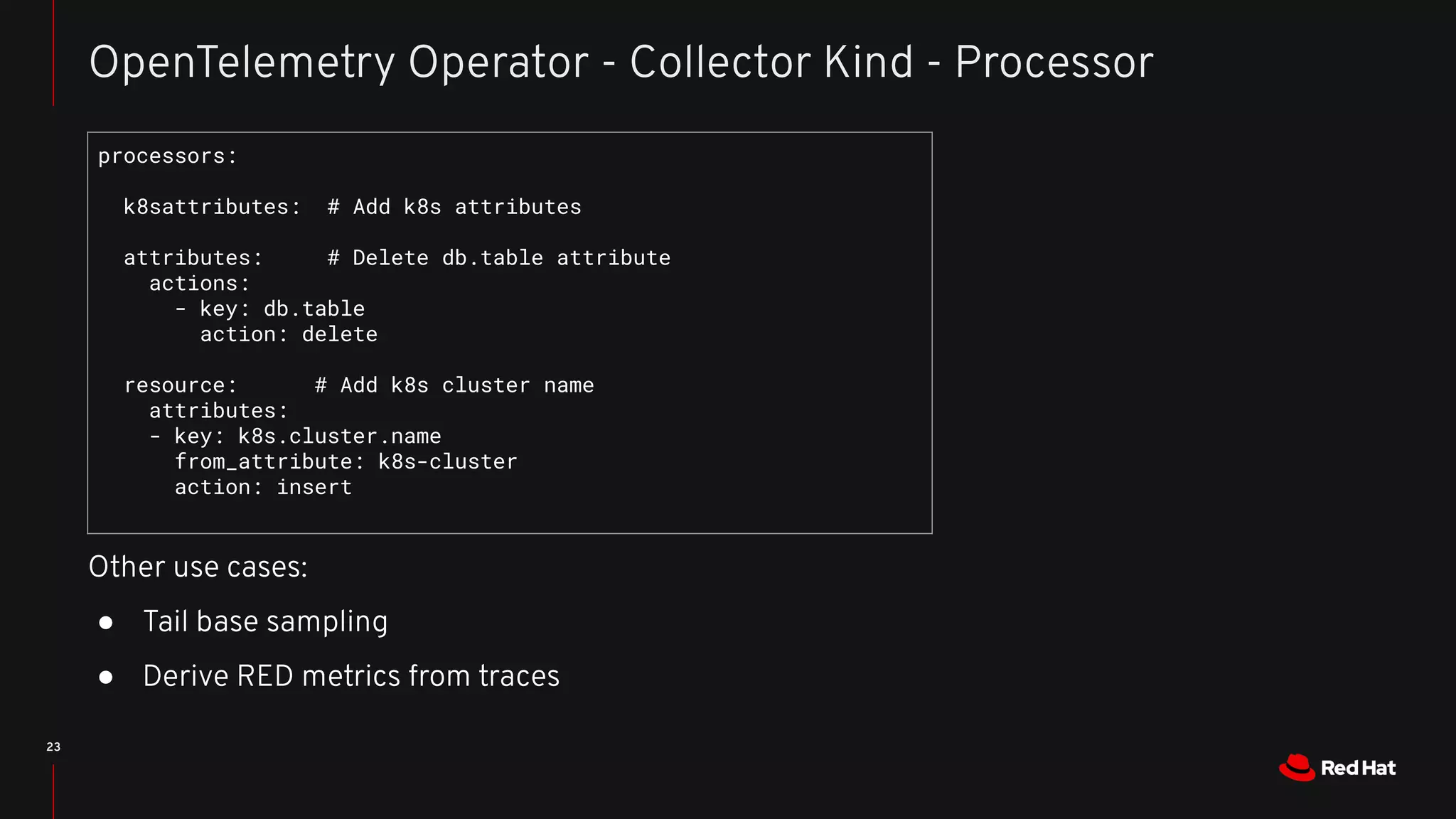 23
OpenTelemetry Operator - Collector Kind - Processor
processors:
k8sattributes: # Add k8s attributes
attributes: # Delete db.table attribute
actions:
- key: db.table
action: delete
resource: # Add k8s cluster name
attributes:
- key: k8s.cluster.name
from_attribute: k8s-cluster
action: insert
Other use cases:
● Tail base sampling
● Derive RED metrics from traces
 