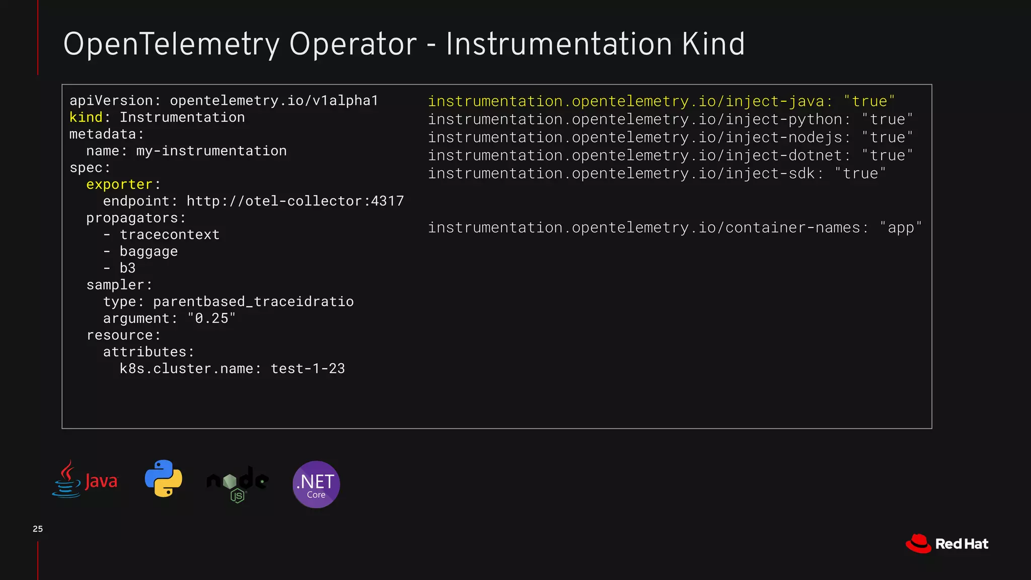 25
OpenTelemetry Operator - Instrumentation Kind
apiVersion: opentelemetry.io/v1alpha1
kind: Instrumentation
metadata:
name: my-instrumentation
spec:
exporter:
endpoint: http://otel-collector:4317
propagators:
- tracecontext
- baggage
- b3
sampler:
type: parentbased_traceidratio
argument: "0.25"
resource:
attributes:
k8s.cluster.name: test-1-23
instrumentation.opentelemetry.io/inject-java: "true"
instrumentation.opentelemetry.io/inject-python: "true"
instrumentation.opentelemetry.io/inject-nodejs: "true"
instrumentation.opentelemetry.io/inject-dotnet: "true"
instrumentation.opentelemetry.io/inject-sdk: "true"
instrumentation.opentelemetry.io/container-names: "app"
 