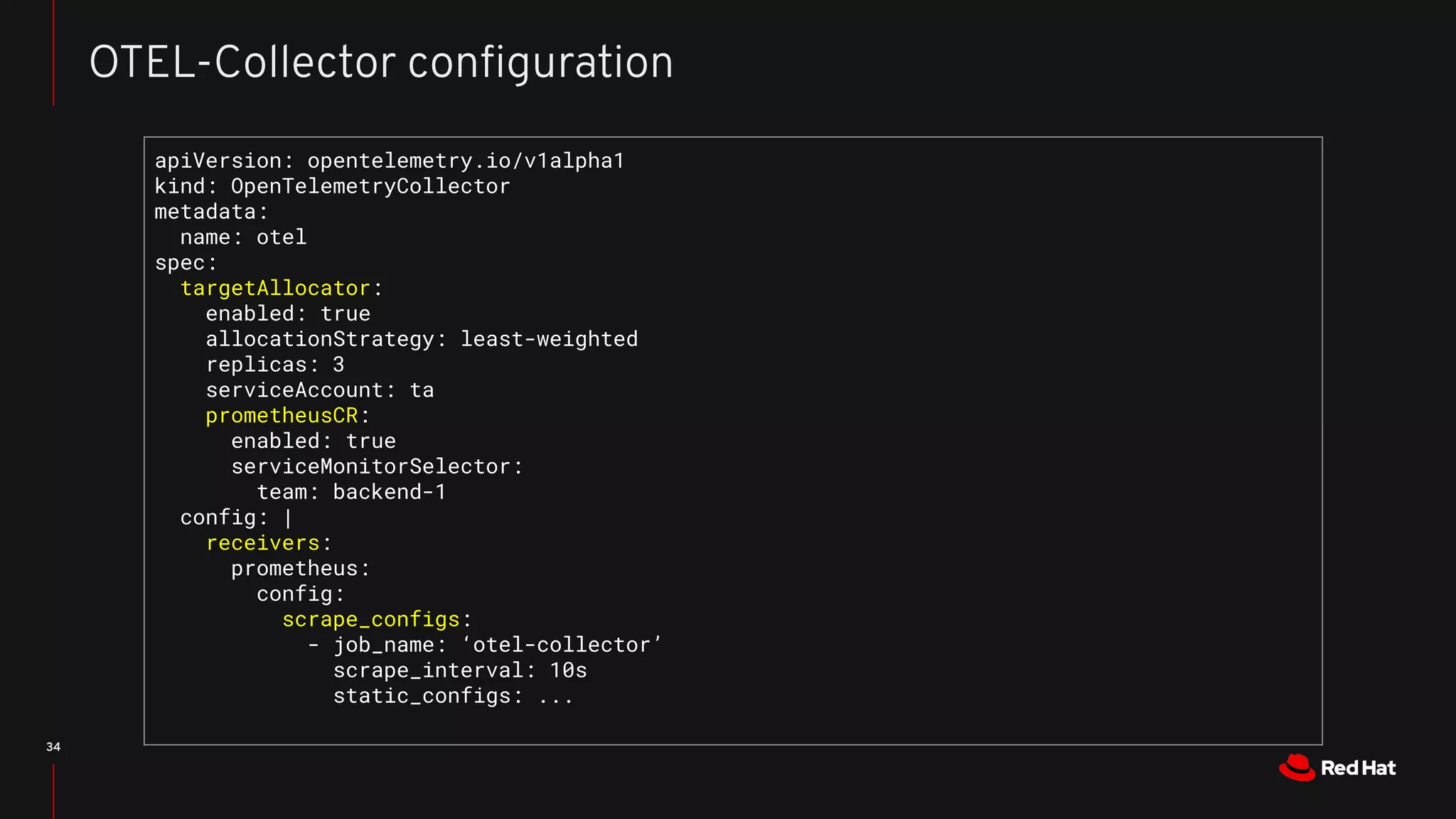 34
OTEL-Collector conﬁguration
apiVersion: opentelemetry.io/v1alpha1
kind: OpenTelemetryCollector
metadata:
name: otel
spec:
targetAllocator:
enabled: true
allocationStrategy: least-weighted
replicas: 3
serviceAccount: ta
prometheusCR:
enabled: true
serviceMonitorSelector:
team: backend-1
config: |
receivers:
prometheus:
config:
scrape_configs:
- job_name: ‘otel-collector’
scrape_interval: 10s
static_configs: ...
 