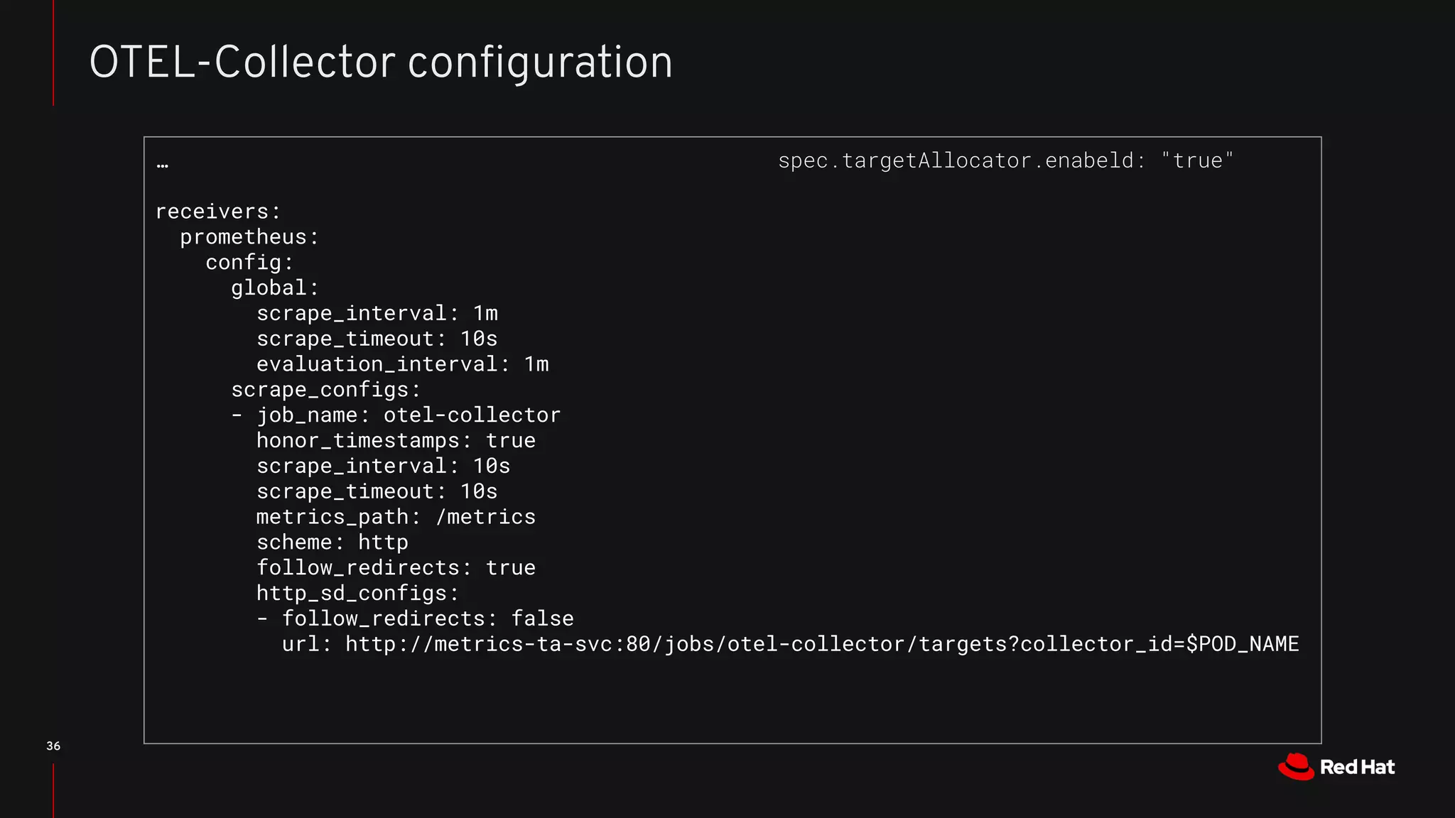 36
OTEL-Collector conﬁguration
…
receivers:
prometheus:
config:
global:
scrape_interval: 1m
scrape_timeout: 10s
evaluation_interval: 1m
scrape_configs:
- job_name: otel-collector
honor_timestamps: true
scrape_interval: 10s
scrape_timeout: 10s
metrics_path: /metrics
scheme: http
follow_redirects: true
http_sd_configs:
- follow_redirects: false
url: http://metrics-ta-svc:80/jobs/otel-collector/targets?collector_id=$POD_NAME
spec.targetAllocator.enabeld: "true"
 