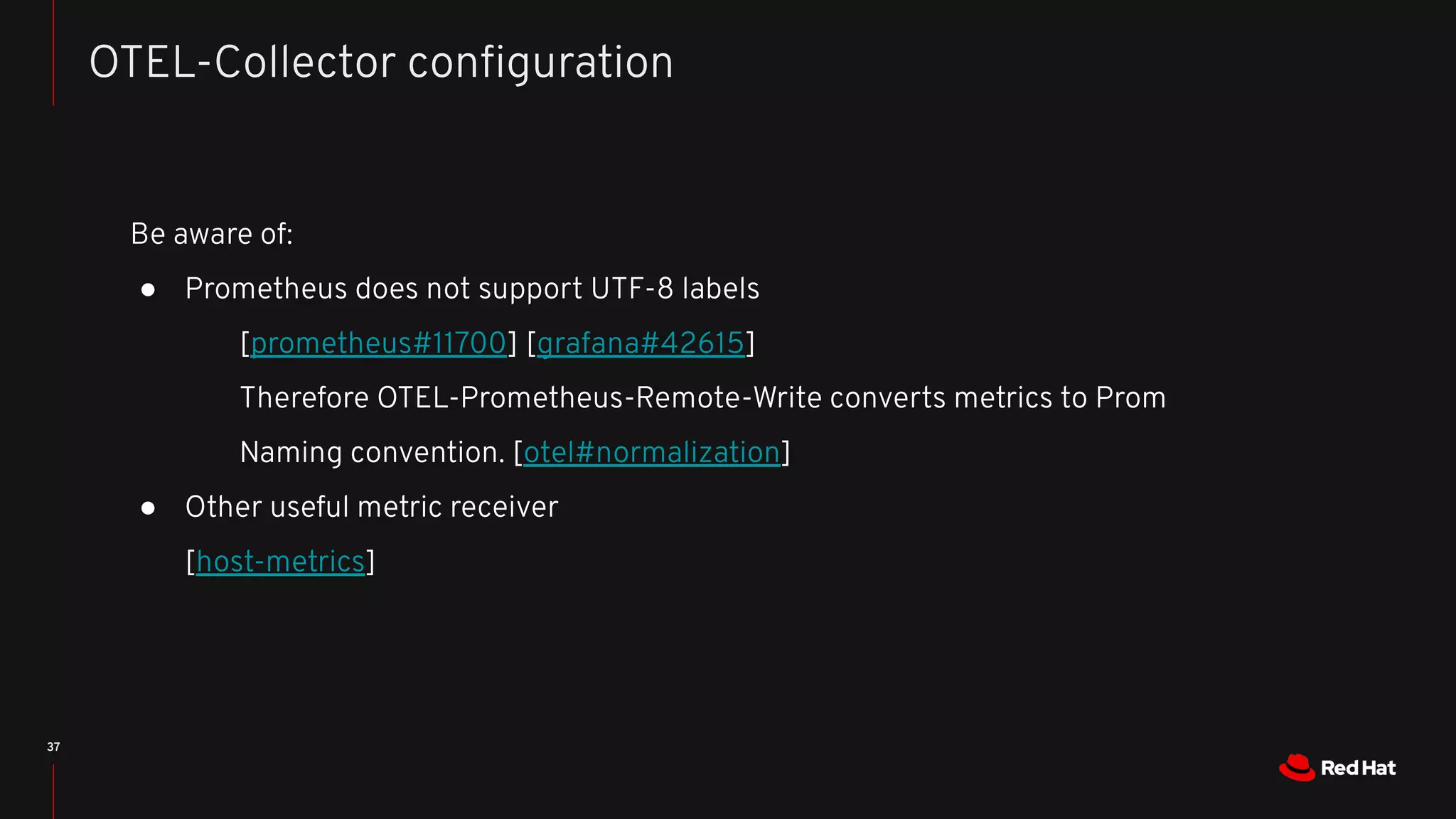 37
OTEL-Collector conﬁguration
Be aware of:
● Prometheus does not support UTF-8 labels
[prometheus#11700] [grafana#42615]
Therefore OTEL-Prometheus-Remote-Write converts metrics to Prom
Naming convention. [otel#normalization]
● Other useful metric receiver
[host-metrics]
 