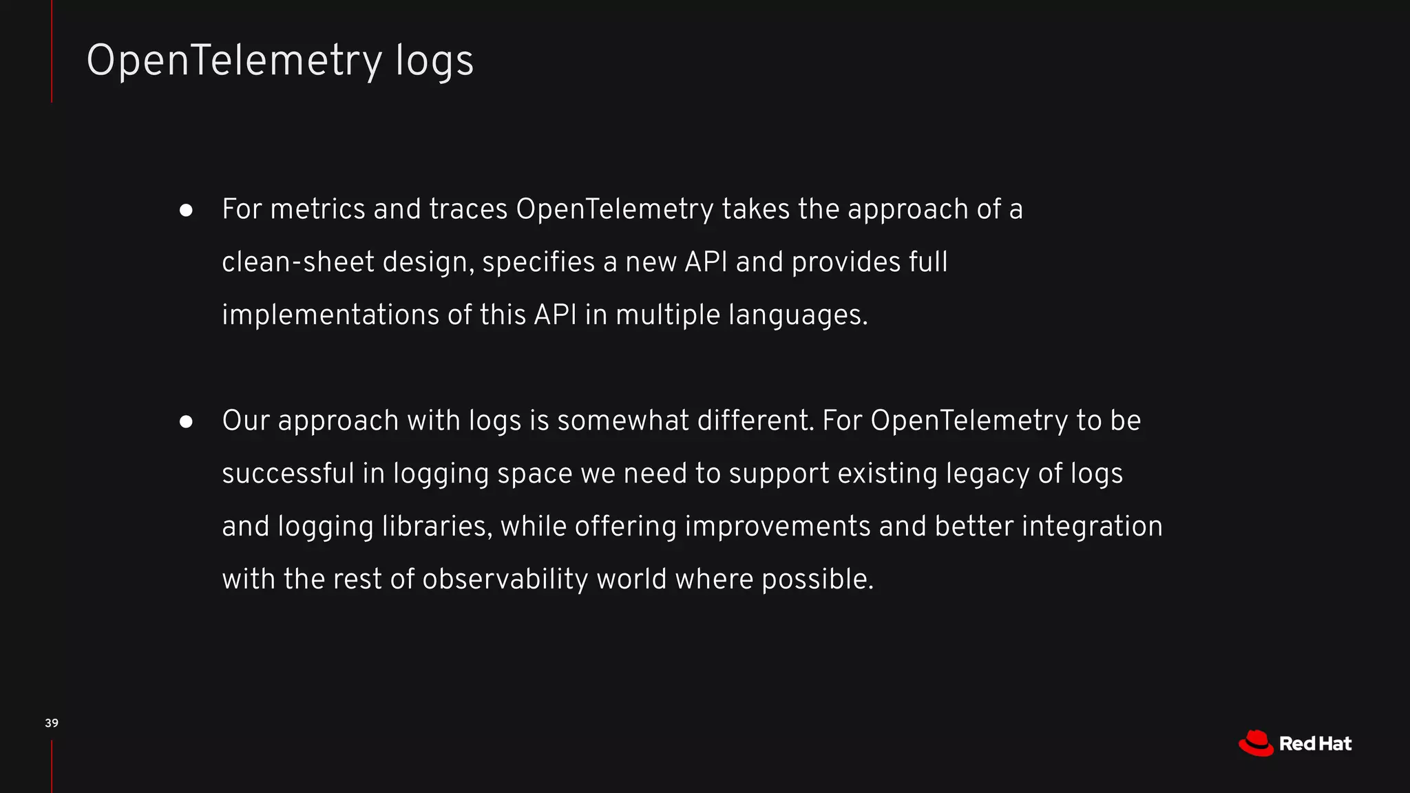 39
● For metrics and traces OpenTelemetry takes the approach of a
clean-sheet design, speciﬁes a new API and provides full
implementations of this API in multiple languages.
● Our approach with logs is somewhat different. For OpenTelemetry to be
successful in logging space we need to support existing legacy of logs
and logging libraries, while offering improvements and better integration
with the rest of observability world where possible.
OpenTelemetry logs
 
