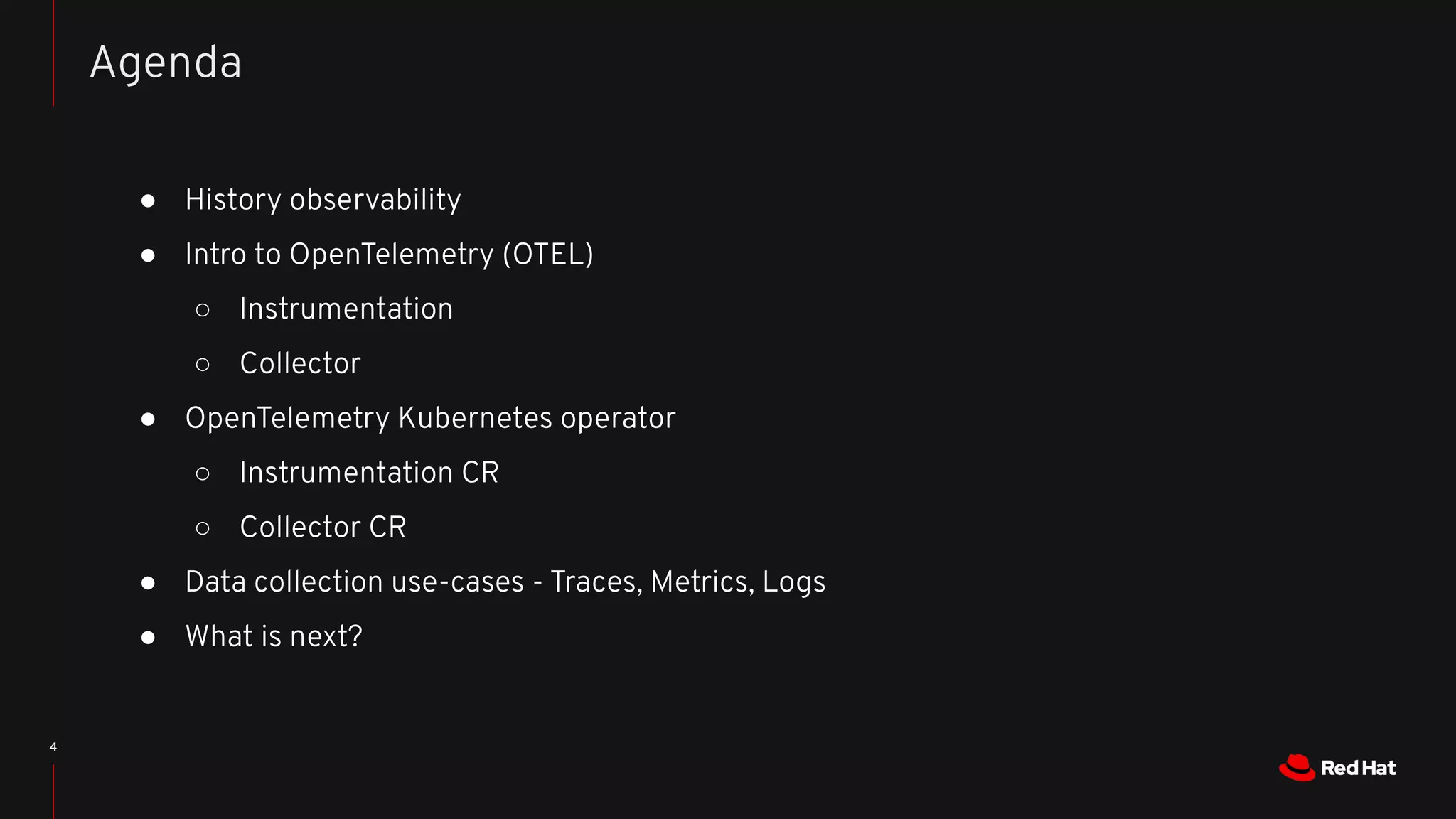 4
● History observability
● Intro to OpenTelemetry (OTEL)
○ Instrumentation
○ Collector
● OpenTelemetry Kubernetes operator
○ Instrumentation CR
○ Collector CR
● Data collection use-cases - Traces, Metrics, Logs
● What is next?
Agenda
 