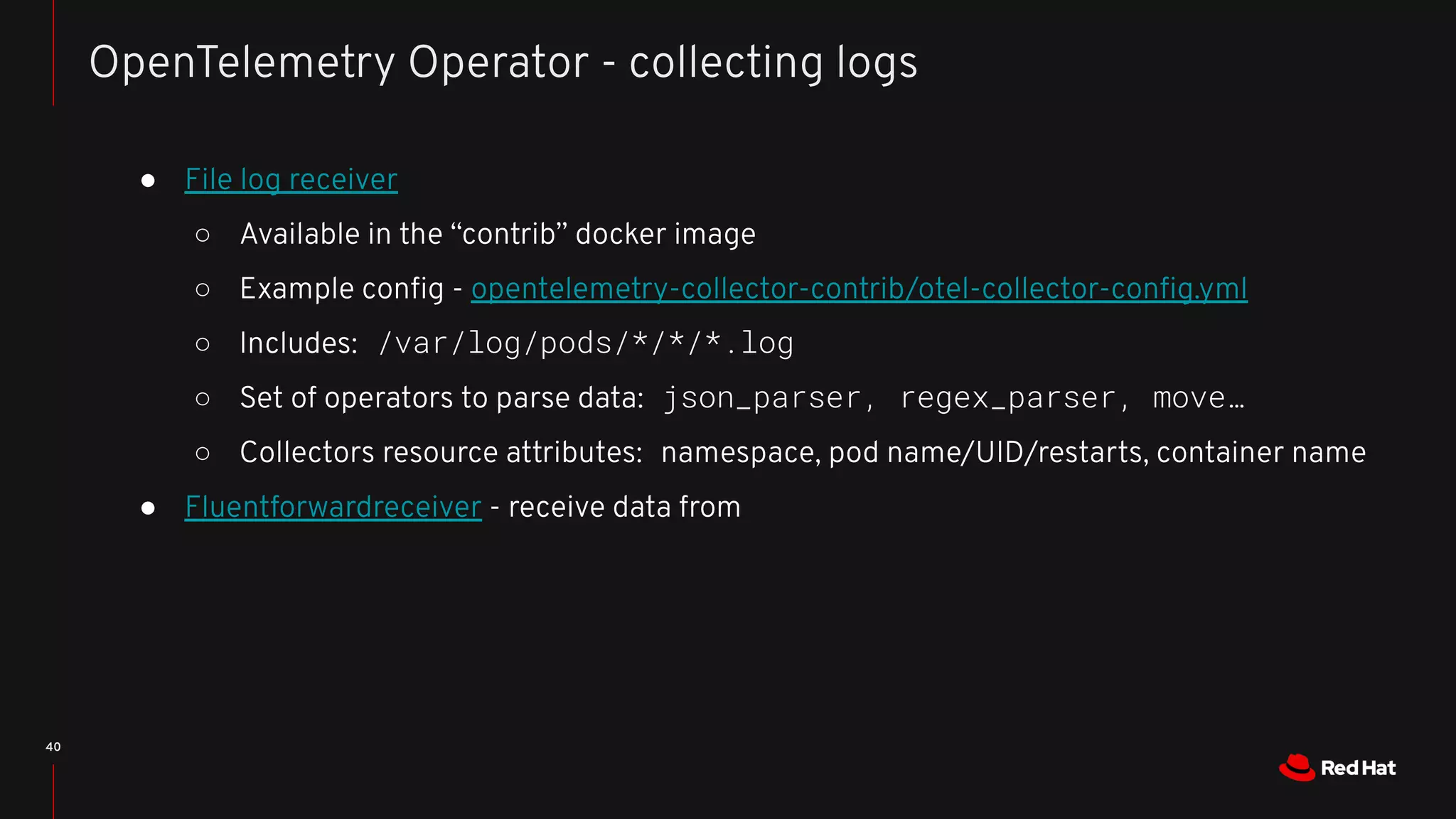 40
OpenTelemetry Operator - collecting logs
● File log receiver
○ Available in the “contrib” docker image
○ Example conﬁg - opentelemetry-collector-contrib/otel-collector-conﬁg.yml
○ Includes: /var/log/pods/*/*/*.log
○ Set of operators to parse data: json_parser, regex_parser, move…
○ Collectors resource attributes: namespace, pod name/UID/restarts, container name
● Fluentforwardreceiver - receive data from
 