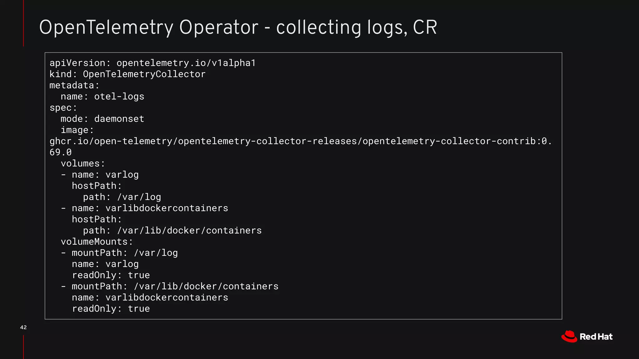 42
OpenTelemetry Operator - collecting logs, CR
apiVersion: opentelemetry.io/v1alpha1
kind: OpenTelemetryCollector
metadata:
name: otel-logs
spec:
mode: daemonset
image:
ghcr.io/open-telemetry/opentelemetry-collector-releases/opentelemetry-collector-contrib:0.
69.0
volumes:
- name: varlog
hostPath:
path: /var/log
- name: varlibdockercontainers
hostPath:
path: /var/lib/docker/containers
volumeMounts:
- mountPath: /var/log
name: varlog
readOnly: true
- mountPath: /var/lib/docker/containers
name: varlibdockercontainers
readOnly: true
 