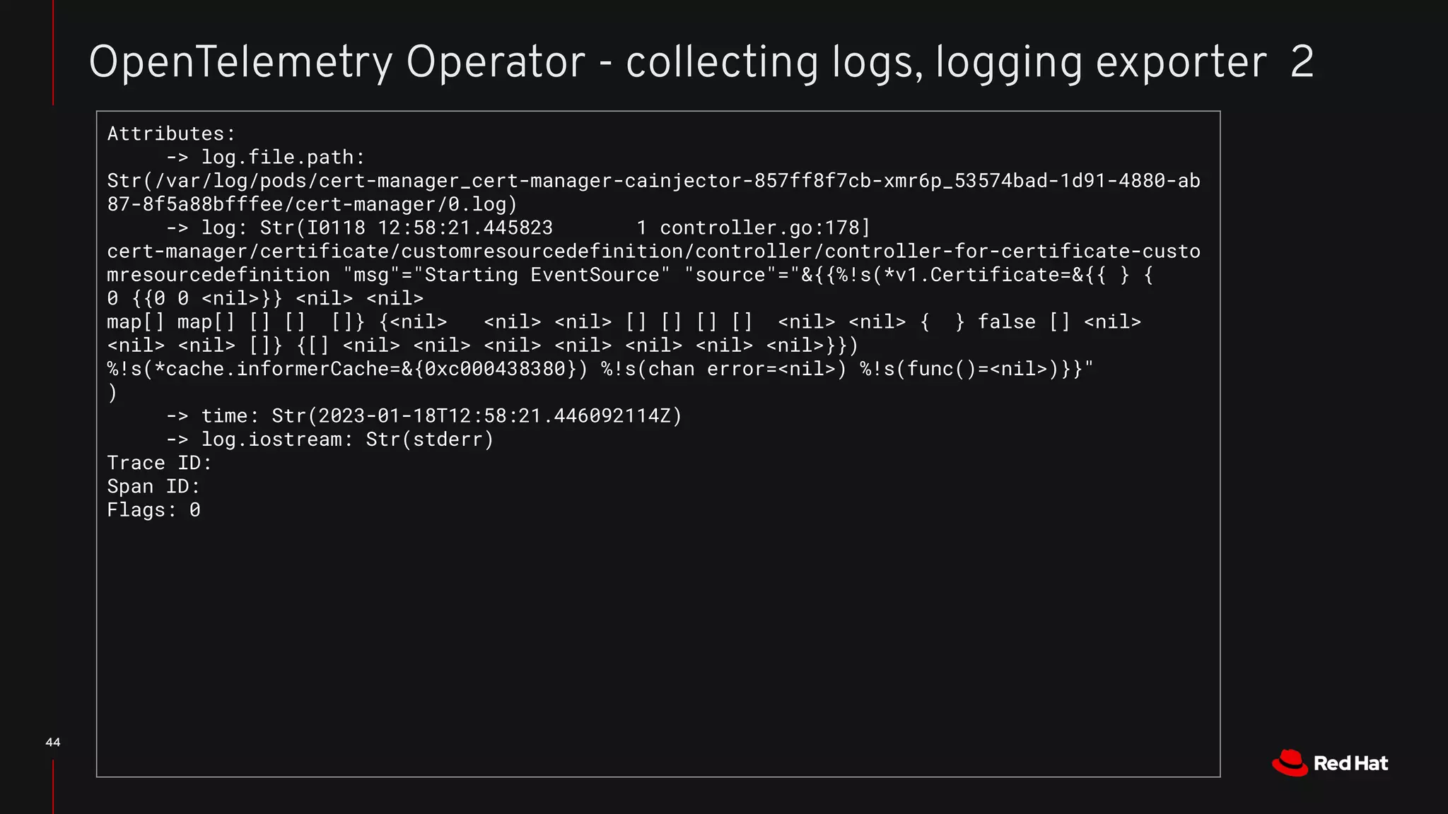 44
OpenTelemetry Operator - collecting logs, logging exporter 2
Attributes:
-> log.file.path:
Str(/var/log/pods/cert-manager_cert-manager-cainjector-857ff8f7cb-xmr6p_53574bad-1d91-4880-ab
87-8f5a88bfffee/cert-manager/0.log)
-> log: Str(I0118 12:58:21.445823 1 controller.go:178]
cert-manager/certificate/customresourcedefinition/controller/controller-for-certificate-custo
mresourcedefinition "msg"="Starting EventSource" "source"="&{{%!s(*v1.Certificate=&{{ } {
0 {{0 0 <nil>}} <nil> <nil>
map[] map[] [] [] []} {<nil> <nil> <nil> [] [] [] [] <nil> <nil> { } false [] <nil>
<nil> <nil> []} {[] <nil> <nil> <nil> <nil> <nil> <nil> <nil>}})
%!s(*cache.informerCache=&{0xc000438380}) %!s(chan error=<nil>) %!s(func()=<nil>)}}"
)
-> time: Str(2023-01-18T12:58:21.446092114Z)
-> log.iostream: Str(stderr)
Trace ID:
Span ID:
Flags: 0
 