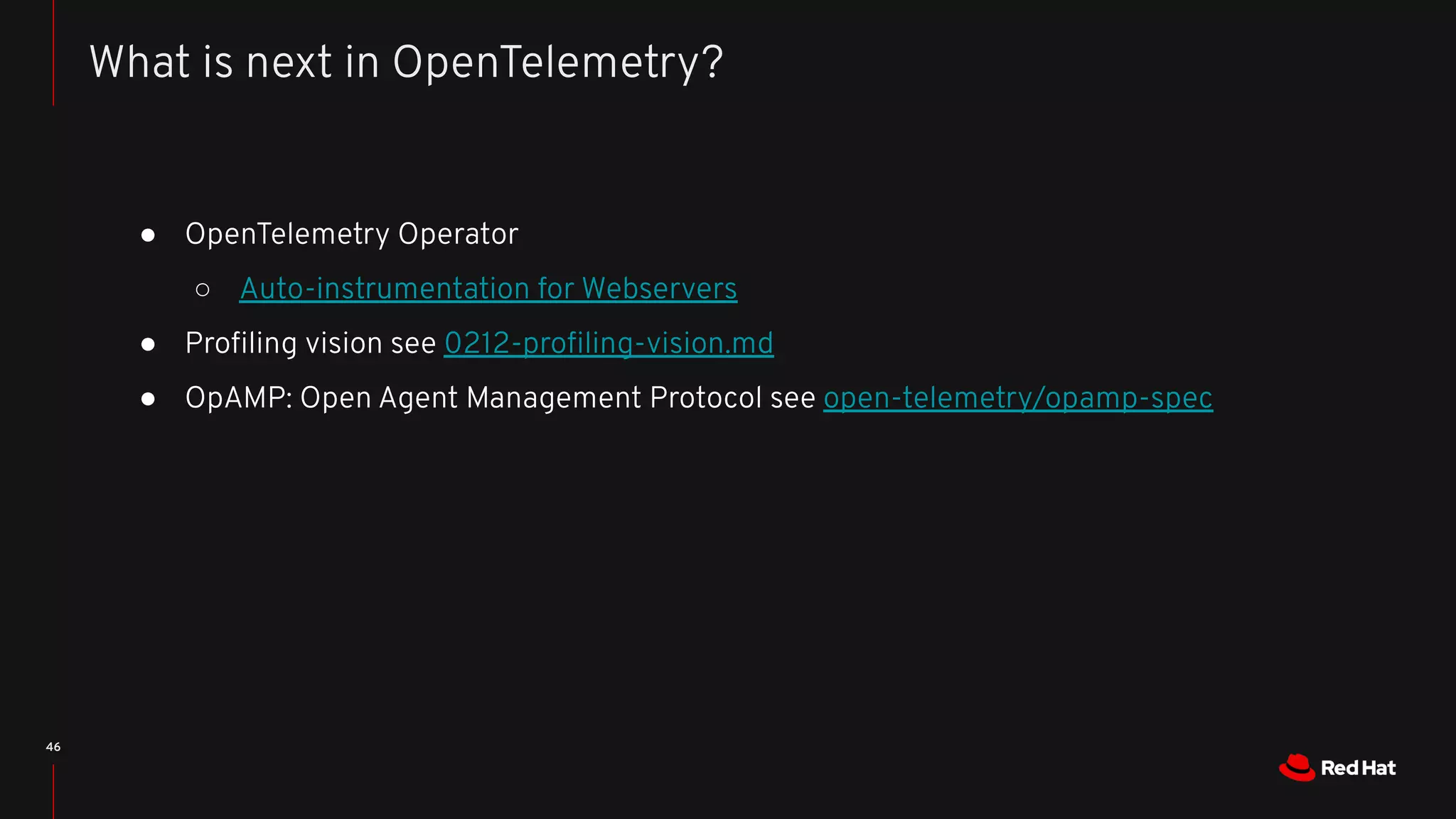 ● OpenTelemetry Operator
○ Auto-instrumentation for Webservers
● Proﬁling vision see 0212-proﬁling-vision.md
● OpAMP: Open Agent Management Protocol see open-telemetry/opamp-spec
46
What is next in OpenTelemetry?
 
