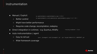 ● Manual / Explicit
○ Better control
○ Might have better performance
○ Requires code change, recompilation, redeploy
● Direct integration in runtimes - e.g. Quarkus, Wildﬂy
● Auto-instrumentation / agent
○ Easy to roll out
○ Wide framework coverage
12
Instrumentation
java -javaagent:/opt/javaagent.jar -jar target/demo-0.0.1-SNAPSHOT.jar
tracing.enabled = true
io.opentelemetry:opentelemetry-api:1.22.0
io.opentelemetry.instrumentation:opentelemetry-grpc-1.6:1.19.1
 