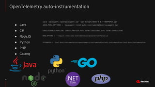 ● Java
● C#
● NodeJS
● Python
● PHP
● Golang
13
OpenTelemetry auto-instrumentation
java -javaagent:/opt/javaagent.jar -jar target/demo-0.0.1-SNAPSHOT.jar
JAVA_TOOL_OPTIONS = -javaagent:/otel-auto-instrumentation/javaagent.jar
CORECLR_ENABLE_PROFILING, CORECLR_PROFILER_PATH, DOTNET_ADDITIONAL_DEPS, DOTNET_SHARED_STORE
NODE_OPTIONS = --require /otel-auto-instrumentation/autoinstrumentation.js
PYTHONPATH = /otel-auto-instrumentation/opentelemetry/instrumentation/auto_instrumentation//otel-auto-instrumentation
 
